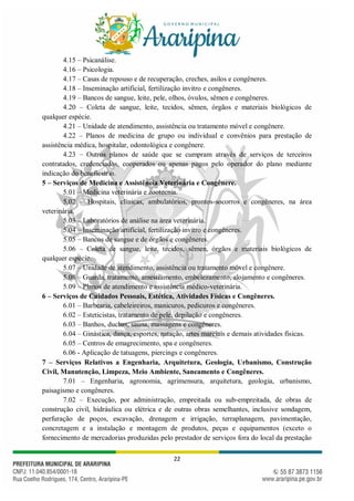 22
4.15 – Psicanálise.
4.16 – Psicologia.
4.17 – Casas de repouso e de recuperação, creches, asilos e congêneres.
4.18 – Inseminação artificial, fertilização invitro e congêneres.
4.19 – Bancos de sangue, leite, pele, olhos, óvulos, sêmen e congêneres.
4.20 – Coleta de sangue, leite, tecidos, sêmen, órgãos e materiais biológicos de
qualquer espécie.
4.21 – Unidade de atendimento, assistência ou tratamento móvel e congênere.
4.22 – Planos de medicina de grupo ou individual e convênios para prestação de
assistência médica, hospitalar, odontológica e congênere.
4.23 – Outros planos de saúde que se cumpram através de serviços de terceiros
contratados, credenciados, cooperados ou apenas pagos pelo operador do plano mediante
indicação do beneficiário.
5 – Serviços de Medicina e Assistência Veterinária e Congênere.
5.01 – Medicina veterinária e zootecnia.
5.02 – Hospitais, clínicas, ambulatórios, prontos-socorros e congêneres, na área
veterinária.
5.03 – Laboratórios de análise na área veterinária.
5.04 – Inseminação artificial, fertilização invitro e congêneres.
5.05 – Bancos de sangue e de órgãos e congêneres.
5.06 – Coleta de sangue, leite, tecidos, sêmen, órgãos e materiais biológicos de
qualquer espécie.
5.07 – Unidade de atendimento, assistência ou tratamento móvel e congênere.
5.08 – Guarda, tratamento, amestramento, embelezamento, alojamento e congêneres.
5.09 – Planos de atendimento e assistência médico-veterinária.
6 – Serviços de Cuidados Pessoais, Estética, Atividades Físicas e Congêneres.
6.01 – Barbearia, cabeleireiros, manicuros, pedicuros e congêneres.
6.02 – Esteticistas, tratamento de pele, depilação e congêneres.
6.03 – Banhos, duchas, sauna, massagens e congêneres.
6.04 – Ginástica, dança, esportes, natação, artes marciais e demais atividades físicas.
6.05 – Centros de emagrecimento, spa e congêneres.
6.06 - Aplicação de tatuagens, piercings e congêneres.
7 – Serviços Relativos a Engenharia, Arquitetura, Geologia, Urbanismo, Construção
Civil, Manutenção, Limpeza, Meio Ambiente, Saneamento e Congêneres.
7.01 – Engenharia, agronomia, agrimensura, arquitetura, geologia, urbanismo,
paisagismo e congêneres.
7.02 – Execução, por administração, empreitada ou sub-empreitada, de obras de
construção civil, hidráulica ou elétrica e de outras obras semelhantes, inclusive sondagem,
perfuração de poços, escavação, drenagem e irrigação, terraplanagem, pavimentação,
concretagem e a instalação e montagem de produtos, peças e equipamentos (exceto o
fornecimento de mercadorias produzidas pelo prestador de serviços fora do local da prestação
 