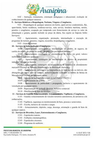 24
8.02 – Instrução, treinamento, orientação pedagógica e educacional, avaliação de
conhecimentos de qualquer natureza.
9 – Serviços Relativos a Hospedagem, Turismo, Viagens e Congêneres.
9.01 – Hospedagem de qualquer natureza em hotéis, apart-service condominiais, flat,
apart-hotéis, hotéis residência, residence-service, suite service, hotelaria marítima, motéis,
pensões e congêneres; ocupação por temporada com fornecimento de serviço (o valor da
alimentação e gorjeta, quando incluído no preço da diária, fica sujeito ao Imposto Sobre
Serviços).
9.02 – Agenciamento, organização, promoção, intermediação e execução de
programas de turismo, passeios, viagens, excursões, hospedagens e congêneres.
9.03 – Guias de turismo.
10 – Serviços de Intermediação e Congêneres.
10.01 – Agenciamento, corretagem ou intermediação de câmbio, de seguros, de
cartões de crédito, de planos de saúde e de planos de previdência privada.
10.02 – Agenciamento, corretagem ou intermediação de títulos em geral, valores
mobiliários e contratos quaisquer.
10.03 – Agenciamento, corretagem ou intermediação de direitos de propriedade
industrial, artística ou literária.
10.04 – Agenciamento, corretagem ou intermediação de contratos de arrendamento
mercantil (leasing), de franquia (franchising) e de faturização (factoring).
10.05 – Agenciamento, corretagem ou intermediação de bens móveis ou imóveis, não
abrangidos em outros itens ou subitens, inclusive aqueles realizados no âmbito de Bolsas de
Mercadorias e Futuros, por quaisquer meios.
10.06 – (locação de bens móveis- vetado na Lei Federal 116/03) )
10.07 – Agenciamento de notícias.
10.08 – Agenciamento de publicidade e propaganda, inclusive o agenciamento de
veiculação por quaisquer meios.
10.09 – Representação de qualquer natureza, inclusive comercial.
10.10 – Distribuição de bens de terceiros.
11 – Serviços de Guarda, Estacionamento, Armazenamento, Vigilância e Congêneres.
11.01 – Guarda e estacionamento de veículos terrestres automotores, de aeronaves e de
embarcações.
11.02 - Vigilância, segurança ou monitoramento de bens, pessoas e semoventes.
11.03 – Escolta, inclusive de veículos e cargas.
11.04 – Armazenamento, depósito, carga, descarga, arrumação e guarda de bens de
qualquer espécie.
12 – Serviços de Diversões, Lazer, Entretenimento e Congêneres.
12.01 – Espetáculos teatrais.
12.02 – Exibições cinematográficas.
12.03 – Espetáculos circenses.
12.04 – Programas de auditório.
 