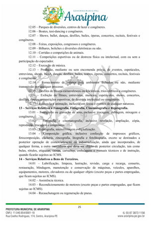 25
12.05 – Parques de diversões, centros de lazer e congêneres.
12.06 – Boates, taxi-dancing e congêneres.
12.07 – Shows, ballet, danças, desfiles, bailes, óperas, concertos, recitais, festivais e
congêneres.
12.08 – Feiras, exposições, congressos e congêneres.
12.09 – Bilhares, boliches e diversões eletrônicas ou não.
12.10 – Corridas e competições de animais.
12.11 – Competições esportivas ou de destreza física ou intelectual, com ou sem a
participação do espectador.
12.12 – Execução de música.
12.13 – Produção, mediante ou sem encomenda prévia, de eventos, espetáculos,
entrevistas, shows, ballet, danças, desfiles, bailes, teatros, óperas, concertos, recitais, festivais
e congêneres.
12.14 – Fornecimento de música para ambientes fechados ou não, mediante
transmissão por qualquer processo.
12.15 – Desfiles de blocos carnavalescos ou folclóricos, trios elétricos e congêneres.
12.16 – Exibição de filmes, entrevistas, musicais, espetáculos, shows, concertos,
desfiles, óperas, competições esportivas, de destreza intelectual ou congêneres.
12.17 – Recreação e animação, inclusive em festas e eventos de qualquer natureza.
13 – Serviços Relativos a Fonografia, Fotografia, Cinematografia e Reprografia.
13.01 – Fonografia ou gravação de sons, inclusive trucagem, dublagem, mixagem e
congêneres.
13.02 – Fotografia e cinematografia, inclusive revelação, ampliação, cópia,
reprodução, trucagem e congêneres.
13.03 – Reprografia, microfilmagem e digitalização.
13.04 - Composição gráfica, inclusive confecção de impressos gráficos,
fotocomposição, clicheria, zincografia, litografia e fotolitografia, exceto se destinados a
posterior operação de comercialização ou industrialização, ainda que incorporados, de
qualquer forma, a outra mercadoria que deva ser objeto de posterior circulação, tais como
bulas, rótulos, etiquetas, caixas, cartuchos, embalagens e manuais técnicos e de instrução,
quando ficarão sujeitos ao ICMS.
14 – Serviços Relativos a Bens de Terceiros.
14.01 – Lubrificação, limpeza, lustração, revisão, carga e recarga, conserto,
restauração, blindagem, manutenção e conservação de máquinas, veículos, aparelhos,
equipamentos, motores, elevadores ou de qualquer objeto (exceto peças e partes empregadas,
que ficam sujeitas ao ICMS).
14.02 – Assistência técnica.
14.03 – Recondicionamento de motores (exceto peças e partes empregadas, que ficam
sujeitas ao ICMS).
14.04 – Recauchutagem ou regeneração de pneus.
 