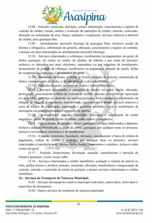 27
15.08 – Emissão, reemissão, alteração, cessão, substituição, cancelamento e registro de
contrato de crédito; estudo, análise e avaliação de operações de crédito; emissão, concessão,
alteração ou contratação de aval, fiança, anuência e congêneres; serviços relativos a abertura
de crédito, para quaisquer fins.
15.09 – Arrendamento mercantil (leasing) de quaisquer bens, inclusive cessão de
direitos e obrigações, substituição de garantia, alteração, cancelamento e registro de contrato,
e demais serviços relacionados ao arrendamento mercantil (leasing).
15.10 – Serviços relacionados a cobranças, recebimentos ou pagamentos em geral, de
títulos quaisquer, de contas ou carnês, de câmbio, de tributos e por conta de terceiros,
inclusive os efetuados por meio eletrônico, automático ou por máquinas de atendimento;
fornecimento de posição de cobrança, recebimento ou pagamento; emissão de carnês, fichas
de compensação, impressos e documentos em geral.
15.11 – Devolução de títulos, protesto de títulos, sustação de protesto, manutenção de
títulos, reapresentação de títulos, e demais serviços a eles relacionados.
15.12 – Custódia em geral, inclusive de títulos e valores mobiliários.
15.13 – Serviços relacionados a operações de câmbio em geral, edição, alteração,
prorrogação, cancelamento e baixa de contrato de câmbio; emissão de registro de exportação
ou de crédito; cobrança ou depósito no exterior; emissão, fornecimento e cancelamento de
cheques de viagem; fornecimento, transferência, cancelamento e demais serviços relativos a
carta de crédito de importação, exportação e garantias recebidas; envio e recebimento de
mensagens em geral relacionadas a operações de câmbio.
15.14 – Fornecimento, emissão, reemissão, renovação e manutenção de cartão
magnético, cartão de crédito, cartão de débito, cartão salário e congêneres.
15.15 – Compensação de cheques e títulos quaisquer; serviços relacionados a depósito,
inclusive depósito identificado, a saque de contas quaisquer, por qualquer meio ou processo,
inclusive em terminais eletrônicos e de atendimento.
15.16 – Emissão, reemissão, liquidação, alteração, cancelamento e baixa de ordens de
pagamento, ordens de crédito e similares, por qualquer meio ou processo; serviços
relacionados à transferência de valores, dados, fundos, pagamentos e similares, inclusive entre
contas em geral.
15.17 – Emissão, fornecimento, devolução, sustação, cancelamento e oposição de
cheques quaisquer, avulso ou por talão.
15.18 – Serviços relacionados a crédito imobiliário, avaliação e vistoria de imóvel ou
obra, análise técnica e jurídica, emissão, reemissão, alteração, transferência e renegociação de
contrato, emissão e reemissão do termo de quitação e demais serviços relacionados a crédito
imobiliário.
16 – Serviços de Transporte de Natureza Municipal.
16.01 - Serviços de transporte coletivo municipal rodoviário, metroviário, ferroviário e
aquaviário de passageiros.
16.02 - Outros serviços de transporte de natureza municipal.
 