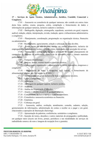 28
17 – Serviços de Apoio Técnico, Administrativo, Jurídico, Contábil, Comercial e
Congênere.
17.01 – Assessoria ou consultoria de qualquer natureza, não contida em outros itens
desta lista; análise, exame, pesquisa, coleta, compilação e fornecimento de dados e
informações de qualquer natureza, inclusive cadastro e similares.
17.02 – Datilografia, digitação, estenografia, expediente, secretaria em geral, resposta
audível, redação, edição, interpretação, revisão, tradução, apoio e infraestrutura administrativa
e congêneres.
17.03 – Planejamento, coordenação, programação ou organização técnica, financeira
ou administrativa.
17.04 – Recrutamento, agenciamento, seleção e colocação de mão-de-obra.
17.05 – Fornecimento de mão-de-obra, mesmo em caráter temporário, inclusive de
empregados ou trabalhadores, avulsos ou temporários, contratados pelo prestador de serviço.
17.06 – Propaganda e publicidade, inclusive promoção de vendas, planejamento de
campanhas ou sistemas de publicidade, elaboração de desenhos, textos e demais materiais
publicitários.
17.07 – Franquia (franchising).
17.08 – Perícias, laudos, exames técnicos e análises técnicas.
17.09 – Planejamento, organização e administração de feiras, exposições, congressos e
congêneres.
17.10 – Organização de festas e recepções; bufê (exceto o fornecimento de
alimentação e bebidas, que fica sujeito ao ICMS).
17.11 – Administração em geral, inclusive de bens e negócios de terceiros.
17.12 – Leilão e congêneres.
17.13 – Advocacia.
17.14 – Arbitragem de qualquer espécie, inclusive jurídica.
17.15 – Auditoria.
17.16 – Análise de Organização e Métodos.
17.17 – Atuaria e cálculos técnicos de qualquer natureza.
17.18 – Contabilidade, inclusive serviços técnicos e auxiliares.
17.19 – Consultoria e assessoria econômica ou financeira.
17.20 – Estatística.
17.21 – Cobrança em geral.
17.22 – Assessoria, análise, avaliação, atendimento, consulta, cadastro, seleção,
gerenciamento de informações, administração de contas a receber ou a pagar e em geral,
relacionados a operações de faturização (factoring).
17.23 – Apresentação de palestras, conferências, seminários e congêneres.
17.24 - Inserção de textos, desenhos e outros materiais de propaganda e publicidade,
em qualquer meio (exceto em livros, jornais, periódicos e nas modalidades de serviços de
radiodifusão sonora e de sons e imagens de recepção livre e gratuita).
 