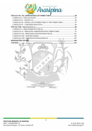 3
TÍTULO VII - DA ADMINISTRAÇÃO TRIBUTÁRIA.....................................................85
CAPÍTULO I - FISCALIZAÇÃO .......................................................................................85
CAPÍTULO II - CONSULTA .............................................................................................86
CAPÍTULO III - DÍVIDA ATIVATRIBUTÁRIA E NÃO TRIBUTÁRIA ..........................87
CAPÍTULO IV - CERTIDÃO NEGATIVA ........................................................................88
TÍTULO VIII - PROCESSO FISCAL........................................................................................89
CAPÍTULO I - PROCEDIMENTO FISCAL.......................................................................89
CAPÍTULO VI - PROCESSO ADMINISTRATIVO TRIBUTÁRIO...................................97
CAPÍTULO VII - PROCESSO CONTENCIOSO FISCAL ...............................................101
CAPÍTULO VIII - DOS RECURSOS ...............................................................................105
CAPÍTULO VIII - PROTESTO EXTRAJUDICIAL .........................................................107
DISPOSIÇÕES FINAIS .....................................................................................................109
ANEXOS.............................................................................................................................112
 
