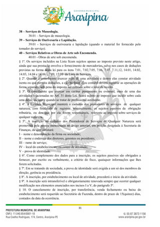 31
38 – Serviços de Museologia.
38.01 – Serviços de museologia.
39 – Serviços de Ourivesaria e Lapidação.
39.01 - Serviços de ourivesaria e lapidação (quando o material for fornecido pelo
tomador do serviço).
40 – Serviços Relativos a Obras de Arte sob Encomenda.
40.01 - Obras de arte sob encomenda.
§ 1º. Os serviços incluídos na Lista ficam sujeitos apenas ao imposto previsto neste artigo,
ainda que sua prestação envolva o fornecimento de mercadorias, salvo nos casos de deduções
previstas na forma desta lei para os itens 7.01, 7.02,7.05, 7.06, 7.07, 7.11,12, 14.01, 14.02,
14.03, 14.04 e 14.06, 17.09, 17.10 da Lista de Serviços.
§ 2º. Quando o contribuinte exercer mais de uma atividade e dentre elas constar atividade
isenta ou que permita deduções, a escrita fiscal e/ou contábil deverá registrar as operações de
forma separada, sob pena do imposto ser cobrado sobre o total da receita.
§ 3º. O contribuinte que exercer em caráter permanente ou eventual, mais de uma das
atividades relacionadas no Art. 31 desta Lei, ficará sujeito ao imposto que incidir sobre cada
uma delas, inclusive quando se tratar de profissional autônomo.
§ 4º. A Fazenda Municipal manterá o cadastro dos prestadores de serviços de qualquer
natureza, com finalidade de registrar, nominalmente, os sujeitos passivos da obrigação
tributária, ou dos que por ela forem responsáveis, referente ao imposto sobre serviços de
qualquer natureza.
§ 5º. A inscrição no cadastro dos Prestadores de Serviços de Qualquer Natureza será
promovida pela pessoa mencionada no artigo anterior, em petição designada à Secretaria de
Finanças, da qual constará:
I – nome e denominação da firma ou sociedade;
II – nome e endereço dos diretores, gerentes ou presidente;
III – ramo de serviço;
IV – local do estabelecimento ou centro de atividade;
V – prova de identidade.
§ 6º. Como complemento dos dados para a inscrição, os sujeitos passivos são obrigados a
fornecer, por escrito ou verbalmente, a critério do fisco, quaisquer informações que lhes
forem solicitadas.
§ 7º. Em se tratando de sociedade, a prova de identidade será exigida a um só dos membros da
direção, gerência ou presidência.
§ 8º. A inscrição, por estabelecimento ou local de atividade, precederá o início da atividade.
§ 9º. A inscrição será intransferível e obrigatoriamente renovada sempre que ocorrer qualquer
modificação nos elementos enunciados nos incisos I a V, do parágrafo 5º.
§ 10. O cancelamento de inscrição, por transferência, venda fechamento ou baixa do
estabelecimento será requerido ao Secretário de Fazenda, dentro do prazo de 15(quinze) dias,
contados da data da ocorrência.
 