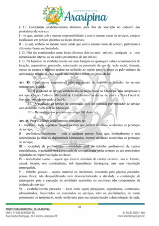 32
§ 11. Constituem estabelecimentos distintos, para fins de inscrição no cadastro dos
prestadores de serviços:
I – os que, embora sob a mesma responsabilidade e com o mesmo ramo de serviços, estejam
localizados em prédios distintos ou locais diversos;
II – os que, embora no mesmo local, ainda que com o mesmo ramo de serviço, pertençam a
diferentes firmas ou Sociedade.
§ 12. Não são considerados como locais diversos dois ou mais imóveis contíguos e com
comunicação interna, ou os vários pavimentos de um imóvel.
§ 13. Na hipótese do estabelecimento ser uma franquia ou quaisquer outras denominações de
locação, empréstimo, concessão, autorização ou permissão de uso da razão social, fantasia,
marca ou patente o imposto poderá ser atribuído ao sujeito passivo direto ou pelo instituto da
substituição tributária, caso aquele não recolha o tributo no prazo da lei.
Art. 45. Considera-se responsável pelo pagamento do imposto o tomador do serviço
remunerado, quando:
I – O prestador do serviço estabelecido ou domiciliado no Município não comprovar a
sua inscrição no Cadastro Mercantil de Contribuintes ou deixar de emitir a Nota Fiscal de
Serviços, estando obrigado a fazê-lo.
II – A execução de serviço de construção civil for efetuada por prestador de serviço
com domicílio fiscal fora do Município.
III – Demais sujeitos previstos no artigo 101 desta Lei.
Art. 46. Para os efeitos desse imposto considera-se:
I – empresa – toda e qualquer pessoa jurídica que exercer atividade econômica de prestação
de serviço;
II – profissional autônomo – toda e qualquer pessoa física que, habitualmente e sem
subordinação jurídica ou dependência hierárquica, exercer atividade econômica de prestação
de serviço;
III – sociedade de profissionais – sociedade civil de trabalho profissional, de caráter
especializado, organizada para a prestação de serviços e que tenha contrato ou ato constitutivo
registrado no respectivo órgão de classe;
IV – trabalhador avulso – aquele que exercer atividade de caráter eventual, isto é, fortuito,
casual, incerto, sem continuidade, sob dependência hierárquica, mas sem vinculação
empregatícia,
V – trabalho pessoal – aquele material ou intelectual, executado pelo próprio prestador,
pessoa física; não desqualificando nem descaracterizando a atividade, a contratação de
empregados para a execução de atividades acessórias ou auxiliares não componentes da
essência do serviço;
VI – estabelecimento prestador – local onde sejam planejados, organizados, contratados,
administrados, fiscalizados ou executados os serviços, total ou parcialmente, de modo
permanente ou temporário, sendo irrelevante para sua caracterização a denominação de sede,
 