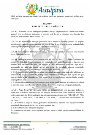 33
filial, agência, sucursal, escritório, loja, oficina, matriz ou quaisquer outras que venham a ser
utilizadas.
SEÇÃO V
BASE DE CÁLCULO E ALÍQUOTA
Art. 47. A base de cálculo do imposto quando o serviço for prestado sob a forma de trabalho
pessoal pelo profissional autônomo, o imposto será devido e calculado sob alíquota fixa
anual, de acordo com o anexo I desta Lei.
Art. 48. Na hipótese de serviços prestados sob a forma de trabalho pessoal do próprio
contribuinte, enquadráveis em mais de um item da lista de serviços, o imposto será calculado
em relação à atividade gravada com a alíquota mais elevada.
Art. 49. Para os efeitos de retenção na fonte, o imposto será calculado aplicando-se a alíquota
sobre o preço do serviço.
Art. 50. Quando os serviços referidos nos itens 4 à 4.17, 5 à 5.07, 7, 17 da lista constante do
artigo 44 desta Lei, forem prestados por sociedade civis uniprofissionais, o imposto será
devido pela sociedade por mês, em relação a cada profissional habilitado, seja sócio,
empregado ou não, que preste serviço em nome da sociedade, embora assumindo
responsabilidade pessoal nos termos da lei que rege a profissão.
§ 1º. O disposto neste artigo não se aplica à sociedade em que exista sócio não habilitado ao
exercício das atividades definidas no respectivo contrato de constituição, nem àquelas em que
tais atividades sejam efetuadas, no todo ou em parte, por profissional não habilitado, seja ele
empregado ou não.
§ 2º. Ocorrendo qualquer das hipóteses previstas no parágrafo anterior, a sociedade recolherá
o imposto, tendo como base de cálculo o preço do serviço, observada a respectiva alíquota.
Art. 51. Preço do serviço é a receita bruta a ele correspondente, sem quaisquer deduções,
ainda que a título de subempreitada de serviços não tributados, frete, despesas, tributos e
outros, com exceção do fornecimento de mercadorias previsto nos itens 7.01,7.02,7.05, 7.06,
7.07, 7.11,12, 14.01, 14.02, 14.03, 14.04 e 14.06, 17.09, 17.10 constantes da lista oficial de
serviços.
§ 1º. Considera-se preço de serviço, para efeito de cálculo do imposto, tudo o que for recebido
em virtude da prestação do serviço, seja na conta ou não.
§ 2º. Constituem parte integrante do preço:
I – os valores acrescidos e os encargos de qualquer natureza, ainda que de responsabilidade de
terceiros;
 