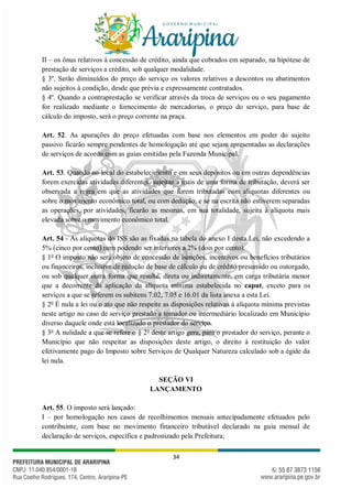 34
II – os ônus relativos à concessão de crédito, ainda que cobrados em separado, na hipótese de
prestação de serviços a crédito, sob qualquer modalidade.
§ 3º. Serão diminuídos do preço do serviço os valores relativos a descontos ou abatimentos
não sujeitos à condição, desde que prévia e expressamente contratados.
§ 4º. Quando a contraprestação se verificar através da troca de serviços ou o seu pagamento
for realizado mediante o fornecimento de mercadorias, o preço do serviço, para base de
cálculo do imposto, será o preço corrente na praça.
Art. 52. As apurações do preço efetuadas com base nos elementos em poder do sujeito
passivo ficarão sempre pendentes de homologação até que sejam apresentadas as declarações
de serviços de acordo com as guias emitidas pela Fazenda Municipal.
Art. 53. Quando no local do estabelecimento e em seus depósitos ou em outras dependências
forem exercidas atividades diferentes, sujeitas a mais de uma forma de tributação, deverá ser
observada a regra em que as atividades que forem tributadas com alíquotas diferentes ou
sobre o movimento econômico total, ou com dedução, e se na escrita não estiverem separadas
as operações, por atividades, ficarão as mesmas, em sua totalidade, sujeita à alíquota mais
elevada sobre o movimento econômico total.
Art. 54 - As alíquotas do ISS são as fixadas na tabela do anexo I desta Lei, não excedendo a
5% (cinco por cento) nem podendo ser inferiores a 2% (dois por cento).
§ 1o
O imposto não será objeto de concessão de isenções, incentivos ou benefícios tributários
ou financeiros, inclusive de redução de base de cálculo ou de crédito presumido ou outorgado,
ou sob qualquer outra forma que resulte, direta ou indiretamente, em carga tributária menor
que a decorrente da aplicação da alíquota mínima estabelecida no caput, exceto para os
serviços a que se referem os subitens 7.02, 7.05 e 16.01 da lista anexa a esta Lei.
§ 2o
É nula a lei ou o ato que não respeite as disposições relativas à alíquota mínima previstas
neste artigo no caso de serviço prestado a tomador ou intermediário localizado em Município
diverso daquele onde está localizado o prestador do serviço.
§ 3o
A nulidade a que se refere o § 2o
deste artigo gera, para o prestador do serviço, perante o
Município que não respeitar as disposições deste artigo, o direito à restituição do valor
efetivamente pago do Imposto sobre Serviços de Qualquer Natureza calculado sob a égide da
lei nula.
SEÇÃO VI
LANÇAMENTO
Art. 55. O imposto será lançado:
I – por homologação nos casos de recolhimentos mensais antecipadamente efetuados pelo
contribuinte, com base no movimento financeiro tributável declarado na guia mensal de
declaração de serviços, específica e padronizado pela Prefeitura;
 