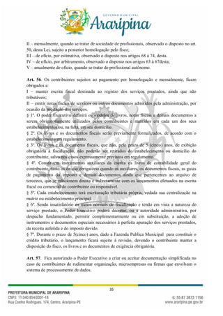 35
II – mensalmente, quando se tratar de sociedade de profissionais, observado o disposto no art.
50, desta Lei, sujeito a posterior homologação pelo fisco;
III – de ofício, por estimativa, observado o disposto nos artigos 68 à 74, desta.
IV – de ofício, por arbitramento, observado o disposto nos artigos 63 à 67desta;
V – anualmente de ofício, quando se tratar de profissional autônomo.
Art. 56. Os contribuintes sujeitos ao pagamento por homologação e mensalmente, ficam
obrigados a:
I – manter escrita fiscal destinada ao registro dos serviços prestados, ainda que não
tributáveis;
II – emitir notas fiscais de serviços ou outros documentos admitidos pela administração, por
ocasião da prestação dos serviços.
§ 1º. O poder Executivo definirá os modelos de livros, notas fiscais e demais documentos a
serem obrigatoriamente utilizados pelos contribuintes e mantidos em cada um dos seus
estabelecimentos ou, na falta, em seu domicílio.
§ 2º. Os livros e os documentos fiscais serão previamente formalizados, de acordo com o
estabelecimento em regulamento.
§ 3º. Os livros e os documento fiscais, que não, pelo prazo de 5 (cinco) anos, de exibição
obrigatória à fiscalização, não poderão ser retirados do estabelecimento ou domicílio do
contribuinte, salvo nos casos expressamente previstos em regulamento.
§ 4º. Constituem instrumentos auxiliares da escrita os livros de contabilidade geral do
contribuinte, tanto os de uso obrigatório quando os auxiliares, os documentos fiscais, as guias
de pagamento do imposto e demais documentos ainda que pertencentes ao arquivo de
terceiros, que se relacionem direita e indiretamente com os lançamentos efetuados na escrita
fiscal ou comercial do contribuinte ou responsável.
§ 5º. Cada estabelecimento terá escrituração tributária própria, vedada sua centralização na
matriz ou estabelecimento principal.
§ 6º. Sendo insatisfatório os meios normais de fiscalização e tendo em vista a natureza do
serviço prestado, o Poder Executivo poderá decretar, ou a autoridade administrativa, por
despacho fundamentado, permitir complementarmente ou em substituição, a adoção de
instrumentos e documentos especiais necessários á perfeita apuração dos serviços prestados,
da receita auferida e do imposto devido.
§ 7º. Durante o prazo de 5(cinco) anos, dado a Fazenda Publica Municipal para constituir o
crédito tributário, o lançamento ficará sujeito à revisão, devendo o contribuinte manter a
disposição do fisco, os livros e os documentos de exigência obrigatória.
Art. 57. Fica autorizado o Poder Executivo a criar ou aceitar documentação simplificada no
caso de contribuintes de rudimentar organização, microempresas ou firmas que envolvam o
sistema de processamento de dados.
 