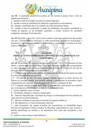 36
Art. 58. A autoridade administrativa poderá, por ato normativo próprio, fixar o valor do
imposto por estimativa:
I – quando se tratar de atividade exercida em caráter temporário;
II – quando se tratar de contribuinte de rudimentar organização ou microempresa;
III – quando o contribuinte não tiver condições de emitir documentos fiscais;
IV – quando se tratar de contribuinte ou grupo de contribuintes cuja espécie, modalidade ou
volume de negócios ou de atividades aconselhar, a critério exclusivo da autoridade
competente, tratamento fiscal específico.
Art. 59. Decorrido o prazo de 5 (cinco) anos contados a partir da ocorrência do fato gerador
sem que a Fazendo Pública Municipal se tenha pronunciado, considera-se homologado o
lançamento e definitivamente extinto o crédito, salvo se comprovada a ocorrência de dolo,
fraude ou simulação.
SEÇÃO VII
TRIBUTAÇÃO DAS EMPRESAS DE CONSTRUÇÃO CIVIL, HIDRÁULICAS E
CONGÊNERES.
Art. 60. Na prestação de serviços a que se referem os itens 7.02 e 7.05 constantes da lista
oficial, o imposto será calculado sobre o preço bruto deduzido das parcelas correspondentes
ao valor dos materiais fornecidos e produzidos pelo prestador do serviço fora do local da
prestação dos serviços que fica sujeito ao ICMS.
§ 1º. O executivo estabelecerá por Decreto os critérios de redução da bse de cálculo em razão
dos materiais empregados na construção.
§ 2º. Na hipótese da obra civil sofrer qualquer dedução superior ao índice previsto em
Decreto do executivo somente será admitida mediante a apresentação de documentos legais
comprobatórios dos materiais adquiridos no período durante a realização da obra.
§ 3º. A dedução referida no caput deste artigo só será admitida, relativamente aos materiais
que se incorporem ou se consumam na execução das obras, excluídas:
I – escoras, andaimes, torres e formas;
II – ferramentas, máquinas e respectiva manutenção;
III – materiais adquiridos para a formação de estoque ou armazenagem fora dos canteiros de
obras antes de sua efetiva utilização;
IV – materiais recebidos na obra após a concessão do respectivo habite-se.
§ 4º. São indeduzíveis os valores de quaisquer materiais:
I – cujos documentos não estejam revestidos das características ou formalidades legais,
previstas nas legislações Federal, Estadual ou Municipal, especialmente no que concerne à
perfeita identificação do emitente e do destinatário, bem como das mercadorias e dos
serviços;
II – relativos a obras isentas ou não tributáveis.
 
