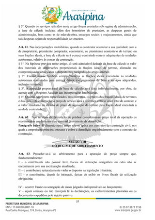 37
§ 5º. Quando os serviços referidos neste artigo forem prestados sob regime de administração,
a base de cálculo incluirá, além dos honorários do prestador, as despesas gerais de
administração, bem como as de mão-de-obra, encargos sociais e reajustamentos, ainda que
tais despesas sejam de responsabilidade de terceiros.
Art. 61. Nas incorporações imobiliárias, quando o construtor acumular a sua qualidade com a
de proprietário, promitente comprador, cessionário, ou promitente cessionário do terreno ou
suas frações ideais, a base de cálculo será o preço contratado com os adquirentes de unidades
autônomas, relativo às contas de construção.
§ 1º. Na hipótese prevista neste artigo, só será admissível deduzir da base de cálculo o valor
dos materiais de construções proporcionais às frações ideais de terreno, alienadas ou
compromissadas observados o disposto nos parágrafos do artigo anterior.
§ 2º. Consideram-se também compromissadas as frações ideais vinculadas às unidades
autônomas contratadas para entrega futura, em pagamento de bens e serviços adquiridos,
inclusive terrenos.
§ 3º. A apuração proporcional da base de cálculo será feita individualmente, por obra, de
acordo com o Registro Auxiliar das Incorporações Imobiliárias.
§ 4º. Quando não forem especificados, nos contratos, os preços das frações ideais de terrenos
e das quotas de construção, o preço de serviço será a diferença entre o valor total do contrato e
o valor resultante da divisão do preço de aquisição do terreno pela fração ideal vinculada à
unidade contratada.
Art. 62. Nos serviços de demolição de prédios consideram-se preço total da operação os
recebimentos em dinheiro e/ou material proveniente da demolição.
Parágrafo único. O disposto neste artigo não se aplica aos contratos de construção civil, nos
quais a empreiteira principal execute e cobre a demolição englobadamente com o contrato de
construção.
SEÇÃO VIII
DO REGIME DE ARBITRAMENTO
Art. 63. Proceder-se-á ao arbitramento para a apuração do preço sempre que,
fundamentalmente:
I – o contribuinte não possuir livro fiscais de utilização obrigatória ou estes não se
encontrarem com sua escrituração atualizada;
II – o contribuinte reiteradamente violar o disposto na legislação tributária;
III – o contribuinte, depois de intimado, deixar de exibir os livros fiscais de utilização
obrigatória;
IV – ocorrer fraude ou sonegação de dados julgados indispensáveis ao lançamento;
V – sejam omissos ou não mereçam fé às declarações, os esclarecimentos prestados ou os
documentos expedidos pelo sujeito passivo;
 