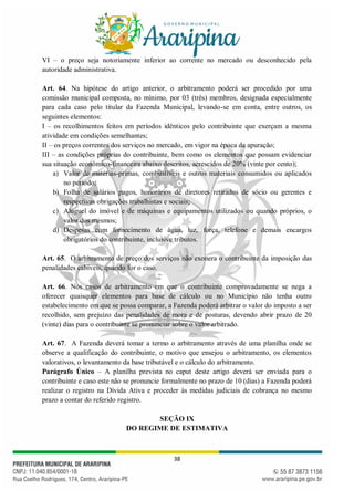 38
VI – o preço seja notoriamente inferior ao corrente no mercado ou desconhecido pela
autoridade administrativa.
Art. 64. Na hipótese do artigo anterior, o arbitramento poderá ser procedido por uma
comissão municipal composta, no mínimo, por 03 (três) membros, designada especialmente
para cada caso pelo titular da Fazenda Municipal, levando-se em conta, entre outros, os
seguintes elementos:
I – os recolhimentos feitos em períodos idênticos pelo contribuinte que exerçam a mesma
atividade em condições semelhantes;
II – os preços correntes dos serviços no mercado, em vigor na época da apuração;
III – as condições próprias do contribuinte, bem como os elementos que possam evidenciar
sua situação econômico-financeira abaixo descritos, acrescidos de 20% (vinte por cento);
a) Valor de matérias-primas, combustíveis e outros materiais consumidos ou aplicados
no período;
b) Folha de salários pagos, honorários de diretores retirados de sócio ou gerentes e
respectivas obrigações trabalhistas e sociais;
c) Aluguel do imóvel e de máquinas e equipamentos utilizados ou quando próprios, o
valor dos mesmos;
d) Despesas com fornecimento de água, luz, força, telefone e demais encargos
obrigatórios do contribuinte, inclusive tributos.
Art. 65. O arbitramento de preço dos serviços não exonera o contribuinte da imposição das
penalidades cabíveis, quando for o caso.
Art. 66. Nos casos de arbitramento em que o contribuinte comprovadamente se nega a
oferecer quaisquer elementos para base de cálculo ou no Município não tenha outro
estabelecimento em que se possa comparar, a Fazenda poderá arbitrar o valor do imposto a ser
recolhido, sem prejuízo das penalidades de mora e de posturas, devendo abrir prazo de 20
(vinte) dias para o contribuinte se pronunciar sobre o valor arbitrado.
Art. 67. A Fazenda deverá tomar a termo o arbitramento através de uma planilha onde se
observe a qualificação do contribuinte, o motivo que ensejou o arbitramento, os elementos
valorativos, o levantamento da base tributável e o cálculo do arbitramento.
Parágrafo Único – A planilha prevista no caput deste artigo deverá ser enviada para o
contribuinte e caso este não se pronuncie formalmente no prazo de 10 (dias) a Fazenda poderá
realizar o registro na Dívida Ativa e proceder às medidas judiciais de cobrança no mesmo
prazo a contar do referido registro.
SEÇÃO IX
DO REGIME DE ESTIMATIVA
 