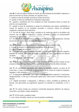 39
Art. 68. O valor do imposto poderá ser fixado, por determinação da autoridade competente, a
partir de uma base de cálculo estimada, nos seguintes casos:
I - quando se tratar de atividade exercida em caráter provisório;
II - quando se tratar de contribuinte de rudimentar organização;
III - quando o contribuinte não tiver condições de emitir documentos fiscais ou deixar de
emiti-los com regularidade;
IV - quando se tratar de contribuinte ou grupo de contribuintes cuja espécie, modalidade ou
volume de negócios ou de atividades aconselhe, a exclusivo critério da autoridade
competente, tratamento fiscal específico.
§ 1º. No caso do inciso I, deste artigo, considera-se de caráter provisório as atividades cujo
exercício seja de natureza temporária e estejam vinculadas a fatores ou acontecimentos
ocasionais ou excepcionais.
§ 2º. Na hipótese do parágrafo anterior, o imposto deverá ser pago antecipadamente, sob pena
de inscrição em dívida ativa e imediata execução judicial.
Art. 69. Na fixação da estimativa levar-se-á em consideração, conforme o caso:
I - o tempo de duração e a natureza do acontecimento ou da atividade;
II - o preço corrente dos serviços;
III - o volume de receitas em períodos anteriores e sua projeção para os períodos seguintes,
podendo ser tomados como base de cálculo as receitas de outros contribuintes de idêntica
atividade;
IV - a localização do estabelecimento.
Art. 70. A fixação da estimativa ou sua revisão será feita mediante processo regular em que
constem os elementos que fundamentem a apuração do valor da base de cálculo estimada.
Art. 71. Os contribuintes abrangidos pelo regime de estimativa poderão, no prazo de 20
(vinte) dias, a contar da publicação do ato normativo ou da ciência do respectivo despacho,
impugnar o valor estimado.
§ 1º. A impugnação prevista no "caput" deste artigo não terá efeito suspensivo e mencionará,
obrigatoriamente, o valor que o interessado reputar justo, assim como os elementos para sua
aferição.
§ 2º. Julgada procedente a impugnação, a diferença a maior, recolhida na pendência da
decisão, será aproveitada nos pagamentos seguintes ou restituída ao contribuinte, se for o
caso.
Art. 72. Os valores fixados por estimativa constituirão lançamento definitivo do imposto,
ressalvado o que dispõe o artigo subseqüente.
Art. 73. O Fisco pode, a qualquer tempo:
I - rever valores estimados, mesmo no curso do período considerado;
 