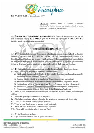 4
LEI N°. 2.888 de 21 de dezembro de 2017
EMENTA: Dispõe sobre o Sistema Tributário
Municipal e institui normas de direito tributário a ele
aplicáveis e dá outras providências.
A CÂMARA DE VEREADORES DE ARARIPINA, Estado de Pernambuco, no uso de
suas atribuições legais, FAZ SABER que esta Câmara de Vereadores APROVOU e EU
Prefeito Municipal sanciono a seguinte Lei:
DISPOSIÇÕES PRELIMINARES
Art. 1º. O Sistema Tributário do Município é subordinado à Constituição Federal, ao Código
Tributário Nacional (Lei n. º 5.172 de 25/10/66), às Leis Complementares Federais e a
Constituição do Estado no que couber e regido por este Código, que institui os tributos, define
as obrigações principais e acessórias das pessoas a ele sujeitas e regula o procedimento
tributário de acordo com os princípios da legalidade, anterioridade e do não confisco.
Art. 2º. O presente Código é constituído de oito Títulos, distribuídos da seguinte forma:
I – Título I, que regula os diversos impostos, dispondo sobre:
a) Incidência tributária, pela definição do fato gerador da respectiva obrigação e, quando
necessário, de seus elementos essenciais;
b) Sujeição passiva tributária, pela definição do contribuinte e do responsável;
c) Sistemática de cálculo, pela definição da base de cálculo e da alíquota do tributo;
d) Instituição de crédito tributário, contendo disposições sobre inscrição e lançamento;
e) Arrecadação tributária, contendo disposições sobre forma e prazos de pagamento;
f) Dispensa de pagamento dos tributos, pela definição das isenções fiscais.
II – Título II, que dispõe sobre as contribuições de melhoria e para o custeio da iluminação
pública.
III – Título III, que dispõe sobre as taxas em geral;
IV – Título IV, que dispõe sobre a tributação dos serviços de transportes do Município;
V – Título V - que dispões sobre os preços públicos;
V – Título VI, que dispõe sobre as normas gerais aplicáveis;
VI - Título VII, que dispõe sobre a administração tributária;
VII – Título VIII, que dispõe sobre o processo fiscal;
Art. 3º. Ao Município é vedado:
I - Exigir ou aumentar tributo sem lei que o estabeleça;
 