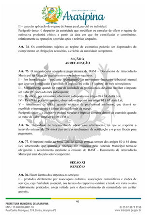 40
II – cancelar aplicação do regime de forma geral, parcial ou individual.
Parágrafo único. 0 despacho da autoridade que modificar ou cancelar de ofício o regime de
estimativa produzirá efeitos a partir da data em que for cientificado o contribuinte,
relativamente as operações ocorridas após o referido despacho.
Art. 74. Os contribuintes sujeitos ao regime de estimativa poderão ser dispensados do
cumprimento de obrigações acessórias, a critério da autoridade competente.
SEÇÃO X
ARRECADAÇÃO
Art. 75. O imposto será apurado e pago através de DAM – Documento de Arrecadação
Municipal na forma do regulamento e nos prazos seguintes:
I – Por homologação – mediante levantamento do movimento financeiro tributável mensal
que deve ser formalizado e recolhido o imposto até o dia 15 (quinze) do mês subseqüente;
II – Mensalmente, quando se tratar de sociedade de profissionais, devendo recolher o imposto
até o dia 05 (cinco) do mês subseqüente;
III – De ofício, por estimativa, observado o disposto nos artigo 68 à 74, desta Lei.
IV – De ofício, por arbitramento, observado o disposto nos artigo 63 à 67 desta Lei;
V – Anualmente de ofício, quando se tratar de profissional autônomo, que deverá ser
recolhido o imposto até o último dia útil do mês de março.
Parágrafo único – o executivo poderá parcelar o imposto corrente dentro do exercício quando
se tratar de valor superior a 100 UFM´s.
Art. 76. Tratando-se de lançamento de ofício e/ou arbitramento, há que se respeitar o
intervalo mínimo de 20(vinte) dias entre o recebimento da notificação e o prazo fixado para
pagamento.
Art. 77. O imposto retido na fonte será de acordo com os termos dos artigos 80 à 84 desta
Lei, observando que quando a retenção for realizada pela Fazenda Municipal torna-se
obrigatório o recolhimento mediante a emissão do DAM – Documento de Arrecadação
Municipal emitido pelo setor competente.
SEÇÃO XI
ISENÇÕES
Art. 78. Ficam isentos dos impostos os serviços:
I – prestados diretamente por associações culturais, associações comunitárias e clubes de
serviços, cuja finalidade essencial, nos termos do respectivo estatuto e tendo em vista os atos
efetivamente praticados, esteja voltada para o desenvolvimento da comunidade em caráter
gratuito;
 