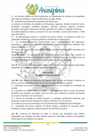 41
II – de diversão pública com fins beneficentes ou considerados de interesse da comunidade
pelo órgão de educação e cultura do Município ou órgão similar;
III – prestados por profissionais autônomos não liberais que:
a) exercem as atividades de amolador de ferramentas, engraxate, feirante, lavador de carro,
bordadeira, carregador, cerzideira, jardineiro, manicure, pedicure, sapateiro, lavadeira,
passadeira, entregador, borracheiro, ferrador, guardador de volumes e limpador de imóveis;
b) comprovadamente aufiram, no exercício de suas atividades, receita anual inferior a 3.000
(três mil) UFM’s;
IV - As representações teatrais, os concertos de música clássica, as exibições de balé e os
espetáculos folclóricos e circenses gratuitos ou beneficentes na forma da lei;
V - As atividades desportivas desenvolvidas sob a responsabilidade das federações,
associações e clubes sócio-esportivos devidamente legalizados, conforme definidos pelo
Poder Executivo;
VI - bancos de sangue, leite, pele, olhos e sêmen, quando os serviços forem prestados sem
fins lucrativos.
Parágrafo único - As isenções de que tratam os incisos deste artigo não excluem os
contribuintes beneficiados da condição de responsáveis pelos tributos que lhes caibam reter na
fonte, sob pena de perda dos benefícios e sem prejuízo das cominações legais.
Art. 79. As isenções previstas no inciso I, alínea “b” e no inciso III e IV do artigo antecedente
dependerão do reconhecimento pela autoridade competente.
SEÇÃO XII
DA RETENÇÃO NA FONTE
Art. 80. Estão sujeitos aos descontos do Imposto sobre Serviço de Qualquer Natureza, na
fonte, os serviços constantes da lista de serviços do artigo 44 desta lei, quando:
I - contratados por pessoa jurídica, independentemente de sua condição de imunidade ou
isenção:
a) o prestador do serviço for pessoa jurídica e não emitir nota fiscal ou outro documento
permitido, que contenha, no mínimo, nome ou razão social, endereço ou número de inscrito
no Cadastro Mobiliário de Contribuinte;
b) o serviço for prestado em caráter pessoal e o prestador, profissional autônomo, não
apresentar comprovante de inscrição no Cadastro Mobiliário de Contribuinte;
c) se tratar de serviços de construção civil, de prestador não estabelecido neste Município;
II - contratados por pessoa jurídicas de direito público, sociedade de economia mista,
fundações e outras empresas, conforme dispuser ato do Poder Executivo.
Art. 81. Exclui-se da tributação na fonte os serviços dos prestadores que, embora
enquadrados nas situações do artigo anterior, gozem de imunidade, isenção ou de qualquer
forma legal de não incidência do imposto.
 