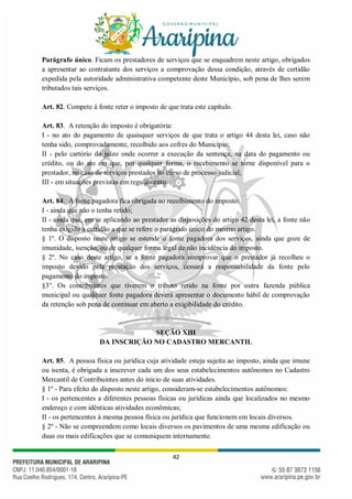 42
Parágrafo único. Ficam os prestadores de serviços que se enquadrem neste artigo, obrigados
a apresentar ao contratante dos serviços a comprovação dessa condição, através de certidão
expedida pela autoridade administrativa competente deste Município, sob pena de lhes serem
tributados tais serviços.
Art. 82. Compete à fonte reter o imposto de que trata este capítulo.
Art. 83. A retenção do imposto é obrigatória:
I - no ato do pagamento de quaisquer serviços de que trata o artigo 44 desta lei, caso não
tenha sido, comprovadamente, recolhido aos cofres do Município;
II - pelo cartório do juízo onde ocorrer a execução da sentença, na data do pagamento ou
crédito, ou do ato em que, por qualquer forma, o recebimento se torne disponível para o
prestador, no caso de serviços prestados no curso de processo judicial;
III - em situações previstas em regulamento.
Art. 84. A fonte pagadora fica obrigada ao recolhimento do imposto:
I - ainda que não o tenha retido;
II - ainda que, em se aplicando ao prestador as disposições do artigo 42 desta lei, a fonte não
tenha exigido a certidão a que se refere o parágrafo único do mesmo artigo.
§ 1º. O disposto neste artigo se estende a fonte pagadora dos serviços, ainda que goze de
imunidade, isenção, ou de qualquer forma legal de não incidência do imposto.
§ 2º. No caso deste artigo, se a fonte pagadora comprovar que o prestador já recolheu o
imposto devido pela prestação dos serviços, cessará a responsabilidade da fonte pelo
pagamento do imposto.
§3°. Os contribuintes que tiverem o tributo retido na fonte por outra fazenda pública
municipal ou qualquer fonte pagadora deverá apresentar o documento hábil de comprovação
da retenção sob pena de continuar em aberto a exigibilidade do crédito.
SEÇÃO XIII
DA INSCRIÇÃO NO CADASTRO MERCANTIL
Art. 85. A pessoa física ou jurídica cuja atividade esteja sujeita ao imposto, ainda que imune
ou isenta, é obrigada a inscrever cada um dos seus estabelecimentos autônomos no Cadastro
Mercantil de Contribuintes antes do início de suas atividades.
§ 1º - Para efeito do disposto neste artigo, consideram-se estabelecimentos autônomos:
I - os pertencentes a diferentes pessoas físicas ou jurídicas ainda que localizados no mesmo
endereço e com idênticas atividades econômicas;
II - os pertencentes à mesma pessoa física ou jurídica que funcionem em locais diversos.
§ 2º - Não se compreendem como locais diversos os pavimentos de uma mesma edificação ou
duas ou mais edificações que se comuniquem internamente.
 