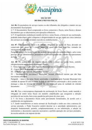 43
SEÇÃO XIV
DO DOCUMENTO FISCAL
Art. 86. Os prestadores de serviços isentos ou não tributados são obrigados a manter em uso
documentário fiscal próprio.
§ 1º. O documentário fiscal compreende os livros comerciais e fiscais, notas fiscais e demais
documentos que se relacionarem com operações tributáveis.
§ 2º. O regulamento estabelecerá modelo de livro e notas fiscais, a forma de sua escrituração,
podendo ainda dispor sobre a dispensa e obrigatoriedade do seu uso, tendo em vista a natureza
dos serviços ou ramo de atividade exercida no estabelecimento.
Art. 87. O documentário fiscal e de exibição obrigatória ao agente do fisco, devendo ser
conservado pelo prazo de 5 (cinco) anos, por quem dele tiver feito uso, contados do
encerramento da atividade.
Parágrafo único – Os livros fiscais não poderão ser retirados do estabelecimento, salvo como
previsto em ato administrativo, presumindo-se retirados quando não exibidos ao representante
do fisco.
Art. 88. Os contribuintes do imposto devido sobre o preço ou receita bruta, emitirão
obrigatoriamente os seguintes documentos fiscais:
I – Notas fiscais autorizadas pela Fazenda Municipal nas séries definidas por Decreto;
II – Cupom fiscal de máquina registradora;
III – Nota fiscal por meio de mecanismos “on line”
IV – Declarações de movimentos financeiros mensais tributáveis mesmo que não haja
movimento tributável.
Parágrafo – único - As notas fiscais autorizadas e modeladas pela Fazenda Municipal têm
validade de apenas 03 anos a contar da data de sua expressa autorização e deve constar com
destaque a data de término da validade em seu corpo sob pena de nulidade do referido
documento.
Art. 89. Fica a microempresa dispensada da escrituração de livros fiscais, sendo mantida a
obrigação de emitir notas fiscais em modelos simplificados que assegurem a aferição
periódica de sua receita, bem como guardá-las pelo prazo de cinco anos.
§ 1º. Os livros e documentos fiscais serão previamente formalizados, de acordo com o
estabelecido em regulamento.
§ 2º. Sendo insatisfatórios os meios normais de fiscalização e tendo em vista a natureza do
serviço prestado, o Poder Executivo poderá decretar ou a autoridade administrativa, por
despacho fundamentado, permitir, complementarmente ou em substituição, a adoção de
instrumentos e documentos especiais necessários a perfeita apuração dos serviços prestados,
da receita auferida e do imposto devido.
 