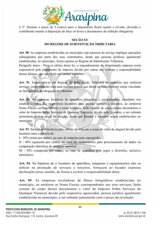 44
§ 3º. Durante o prazo de 5 (cinco) anos o lançamento ficará sujeito a revisão, devendo o
contribuinte manter à disposição do fisco os livros e documentos de exibição obrigatória.
SEÇÃO XV
DO REGIME DE SUBSTITUIÇÃO TRIBUTÁRIA
Art. 90. As empresas estabelecidas no município cuja natureza do serviço implique operações
subseqüentes por parte dos seus contratantes, desde que pessoas jurídicas igualmente
estabelecidas, no município, ficam sujeitas ao Regime de Substituição Tributária.
Parágrafo único - Para os efeitos desta lei, o enquadramento de determinada empresa como
responsável pelo pagamento do imposto devido por outras não elimina a responsabilidade
destas últimas, que subsistirá em caráter supletivo.
Art. 91. Enquadram-se em Regime de Substituição Tributária as empresas que realizem
serviços conjuntamente com uma terceira pessoa que direta ou indiretamente esteja vinculado
ao fato gerador da obrigação de tributária.
Art. 92. As empresas locadoras de aparelhos, máquinas e equipamentos, instalados nos
estabelecimentos dos respectivos locatários para prestar serviços a terceiros, ao emitirem
Notas Fiscais correspondentes a essas locações, farão constar do corpo desses documentos o
valor do Imposto Sobre Serviços de Qualquer Natureza, devido pelo locatário, a ser cobrado
juntamente com o preço da locação, desde que locador e locatário sejam estabelecidos no
município.
Art. 93. Servirá de referência para cálculo do imposto a soma do valor de aluguel devido pelo
locatário mais a parcela de:
I - 30% (trinta por cento), no caso de máquina para reprografia;
II - 40% (quarenta por cento), no caso de equipamentos para processamento de dados ou
computação eletrônica de qualquer natureza;
III - 50% (cinqüenta por cento), no caso de aparelhos para jogos e diversões, inclusive
eletrônicos.
Art. 94. Na hipótese de o locatário de aparelhos, máquinas e equipamentos não os
utilizar na prestação de serviços a terceiros, fornecerá ao locador expressa
declaração nesse sentido, de forma a excluir a responsabilidade deste.
Art. 95. As empresas reveladoras de filmes fotográficos estabelecidas no
município, ao emitirem as Notas Fiscais correspondentes aos seus serviços, farão
constar do corpo desses documentos o valor do Imposto Sobre Serviços de
Qualquer Natureza devido pelo respectivo agenciador, pessoa jurídica igualmente
estabelecida no município, a ser cobrado juntamente com o preço da revelação.
 