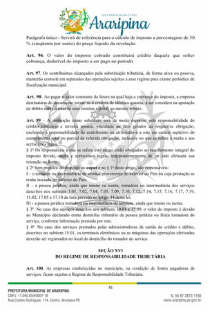 45
Parágrafo único - Servirá de referência para o cálculo de imposto a porcentagem de 50
% (cinqüenta por cento) do preço líquido da revelação.
Art. 96. O valor do imposto cobrado constituirá crédito daquele que sofrer
cobrança, dedutível do imposto a ser pago no período.
Art. 97. Os contribuintes alcançados pela substituição tributária, de forma ativa ou passiva,
manterão controle em separados das operações sujeitas a esse regime para exame periódico de
fiscalização municipal.
Art. 98. Ao pagar o valor constante da fatura na qual haja a cobrança do imposto, a empresa
destinatária do documento tornar-se-á credora de idêntica quantia, a ser considera na apuração
de débito sobre o total de suas receitas sujeitas ao mesmo tributo.
Art. 99 – A atribuição como substituto será de modo expresso pela responsabilidade do
crédito tributário a terceira pessoa, vinculada ao fato gerador da respectiva obrigação,
excluindo a responsabilidade do contribuinte ou atribuindo-a a este em caráter supletivo do
cumprimento total ou parcial da referida obrigação, inclusive no que se refere à multa e aos
acréscimos legais.
§ 1o
Os responsáveis a que se refere este artigo estão obrigados ao recolhimento integral do
imposto devido, multa e acréscimos legais, independentemente de ter sido efetuada sua
retenção na fonte.
§ 2o
Sem prejuízo do disposto no caput e no § 1o
deste artigo, são responsáveis:
I – o tomador ou intermediário de serviço proveniente do exterior do País ou cuja prestação se
tenha iniciado no exterior do País.
II – a pessoa jurídica, ainda que imune ou isenta, tomadora ou intermediária dos serviços
descritos nos subitens 3.05, 7.02, 7.04, 7.05, 7.09, 7.10, 7.12, 7.14, 7.15, 7.16, 7.17, 7.19,
11.02, 17.05 e 17.10 da lista prevista no artigo 44 desta lei.
III - a pessoa jurídica tomadora ou intermediária de serviços, ainda que imune ou isenta.
§ 3o
No caso dos serviços descritos nos subitens 10.04 e 15.09, o valor do imposto é devido
ao Município declarado como domicílio tributário da pessoa jurídica ou física tomadora do
serviço, conforme informação prestada por este.
§ 4o
No caso dos serviços prestados pelas administradoras de cartão de crédito e débito,
descritos no subitem 15.01, os terminais eletrônicos ou as máquinas das operações efetivadas
deverão ser registrados no local do domicílio do tomador do serviço.
SEÇÃO XVI
DO REGIME DE RESPONSABILIDADE TRIBUTÁRIA
Art. 100. As empresas estabelecidas no município, na condição de fontes pagadoras de
serviços, ficam sujeitas a Regime de Responsabilidade Tributária.
 