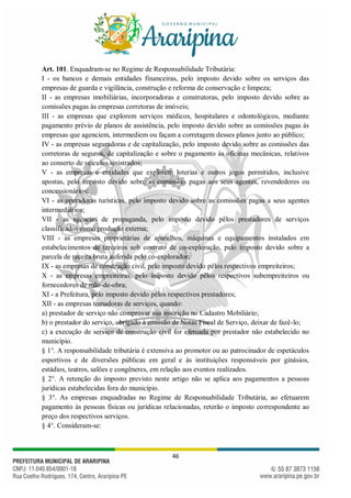 46
Art. 101. Enquadram-se no Regime de Responsabilidade Tributária:
I - os bancos e demais entidades financeiras, pelo imposto devido sobre os serviços das
empresas de guarda e vigilância, construção e reforma de conservação e limpeza;
II - as empresas imobiliárias, incorporadoras e construtoras, pelo imposto devido sobre as
comissões pagas às empresas corretoras de imóveis;
III - as empresas que explorem serviços médicos, hospitalares e odontológicos, mediante
pagamento prévio de planos de assistência, pelo imposto devido sobre as comissões pagas às
empresas que agenciem, intermediem ou façam a corretagem desses planos junto ao público;
IV - as empresas seguradoras e de capitalização, pelo imposto devido sobre as comissões das
corretoras de seguros, de capitalização e sobre o pagamento às oficinas mecânicas, relativos
ao conserto de veículos sinistrados;
V - as empresas e entidades que explorem loterias e outros jogos permitidos, inclusive
apostas, pelo imposto devido sobre as comissões pagas aos seus agentes, revendedores ou
concessionários;
VI - as operadoras turísticas, pelo imposto devido sobre as comissões pagas a seus agentes
intermediários;
VII - as agências de propaganda, pelo imposto devido pêlos prestadores de serviços
classificados como produção externa;
VIII - as empresas proprietárias de aparelhos, máquinas e equipamentos instalados em
estabelecimentos de terceiros sob contrato de co-exploração, pelo imposto devido sobre a
parcela de receita bruta auferida pelo co-explorador;
IX - as empresas de construção civil, pelo imposto devido pêlos respectivos empreiteiros;
X - as empresas empreiteiras, pelo imposto devido pêlos respectivos subempreiteiros ou
fornecedores de mão-de-obra;
XI - a Prefeitura, pelo imposto devido pêlos respectivos prestadores;
XII - as empresas tomadoras de serviços, quando:
a) prestador de serviço não comprovar sua inscrição no Cadastro Mobiliário;
b) o prestador do serviço, obrigado à emissão de Notas Fiscal de Serviço, deixar de fazê-lo;
c) a execução de serviço de construção civil for efetuada por prestador não estabelecido no
município.
§ 1°. A responsabilidade tributária é extensiva ao promotor ou ao patrocinador de espetáculos
esportivos e de diversões públicas em geral e às instituições responsáveis por ginásios,
estádios, teatros, salões e congêneres, em relação aos eventos realizados.
§ 2°. A retenção do imposto previsto neste artigo não se aplica aos pagamentos a pessoas
jurídicas estabelecidas fora do município.
§ 3°. As empresas enquadradas no Regime de Responsabilidade Tributária, ao efetuarem
pagamento às pessoas físicas ou jurídicas relacionadas, reterão o imposto correspondente ao
preço dos respectivos serviços.
§ 4°. Consideram-se:
 
