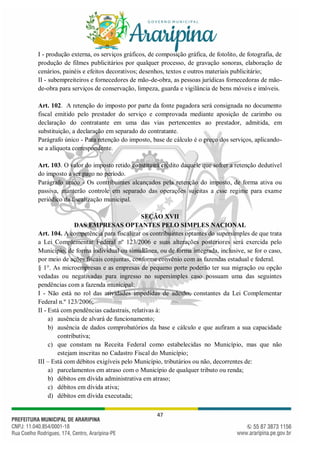 47
I - produção externa, os serviços gráficos, de composição gráfica, de fotolito, de fotografia, de
produção de filmes publicitários por qualquer processo, de gravação sonoras, elaboração de
cenários, painéis e efeitos decorativos; desenhos, textos e outros materiais publicitário;
II - subempreiteiros e fornecedores de mão-de-obra, as pessoas jurídicas fornecedoras de mão-
de-obra para serviços de conservação, limpeza, guarda e vigilância de bens móveis e imóveis.
Art. 102. A retenção do imposto por parte da fonte pagadora será consignada no documento
fiscal emitido pelo prestador do serviço e comprovada mediante aposição de carimbo ou
declaração do contratante em uma das vias pertencentes ao prestador, admitida, em
substituição, a declaração em separado do contratante.
Parágrafo único - Para retenção do imposto, base de cálculo é o preço dos serviços, aplicando-
se a alíquota correspondente.
Art. 103. O valor do imposto retido constituirá crédito daquele que sofrer a retenção dedutível
do imposto a ser pago no período.
Parágrafo único - Os contribuintes alcançados pela retenção do imposto, de forma ativa ou
passiva, manterão controle em separado das operações sujeitas a esse regime para exame
periódico da fiscalização municipal.
SEÇÃO XVII
DAS EMPRESAS OPTANTES PELO SIMPLES NACIONAL
Art. 104. A competência para fiscalizar os contribuintes optantes do supersimples de que trata
a Lei Complementar Federal nº 123/2006 e suas alterações posteriores será exercida pelo
Município, de forma individual ou simultânea, ou de forma integrada, inclusive, se for o caso,
por meio de ações fiscais conjuntas, conforme convênio com as fazendas estadual e federal.
§ 1°. As microempresas e as empresas de pequeno porte poderão ter sua migração ou opção
vedadas ou negativadas para ingresso no supersimples caso possuam uma das seguintes
pendências com a fazenda municipal:
I - Não está no rol das atividades impedidas de adesão, constantes da Lei Complementar
Federal n.º 123/2006;
II - Está com pendências cadastrais, relativas à:
a) ausência de alvará de funcionamento;
b) ausência de dados comprobatórios da base e cálculo e que aufiram a sua capacidade
contributiva;
c) que constam na Receita Federal como estabelecidas no Município, mas que não
estejam inscritas no Cadastro Fiscal do Município;
III – Está com débitos exigíveis pelo Município, tributários ou não, decorrentes de:
a) parcelamentos em atraso com o Município de qualquer tributo ou renda;
b) débitos em dívida administrativa em atraso;
c) débitos em dívida ativa;
d) débitos em dívida executada;
 