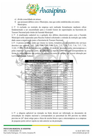 48
e) dívida consolidada em atraso;
f) que possuam débitos com o Município, mas que estão estabelecidas em outros
Municípios.
§ 2°. A exclusão ou restrição da empresa será realizada formalmente mediante ofício
fundamentado a ser encaminhado para o Comitê Gestor do supersimples na Secretaria do
Tesouro Nacional pelo titular da Fazenda Municipal.
§ 3°. A atualização cadastral ou a quitação dos débitos decorrentes para com a Fazenda
Municipal serão repassadas para Receita Federal solicitando a retirada da restrição que tenha
dado causa a negativação junto a Secretaria do Tesouro Nacional.
§ 4°. A pessoa jurídica, ainda que imune ou isenta, tomadora ou intermediária dos serviços
descritos nos subitens 3.05, 7.02, 7.04, 7.05, 7.09, 7.10, 7.12, 7.14, 7.15, 7.16, 7.17, 7.19,
11.02, 17.05 e 17.10 da lista prevista no artigo 44 desta lei prestados pelas microempresas e
pelas empresas de pequeno porte, deverão reter o imposto sobre serviços correspondente na
forma da tabela seguinte que poderá ser substituída nesta lei sempre que houver alteração por
Lei Complementar Federal:
Receita Bruta em 12 meses (em R$) ALÍQUOTA
Até 180.000,00 2,00%
De 180.000,01 a 360.000,00 2,79%
De 360.000,01 a 540.000,00 3,50%
De 540.000,01 a 720.000,00 3,84%
De 720.000,01 a 900.000,00 3,87%
De 900.000,01 a 1.080.000,00 4,23%
De 1.080.000,01 a 1.260.000,00 4,26%
De 1.260.000,01 a 1.440.000,00 4,31%
De 1.440.000,01 a 1.620.000,00 4,61%
De 1.620.000,01 a 1.800.000,00 4,65%
De 1.800.000,01 a 1.980.000,00 5,00%
De 1.980.000,01 a 2.160.000,00 5,00%
De 2.160.000,01 a 2.340.000,00 5,00%
De 2.340.000,01 a 2.520.000,00 5,00%
De 2.520.000,01 a 2.700.000,00 5,00%
De 2.700.000,01 a 2.880.000,00 5,00%
De 2.880.000,01 a 3.060.000,00 5,00%
De 3.060.000,01 a 3.240.000,00 5,00%
De 3.240.000,01 a 3.420.000,00 5,00%
De 3.420.000,01 a 3.600.000,00 5,00%
§ 5°. a alíquota aplicável na retenção na fonte deverá ser informada no documento de
arrecadação do simples nacional e corresponderá ao percentual de ISS previsto na tabela
prevista no §4° deste artigo para a faixa de receita bruta a que a microempresa ou a empresa
de pequeno porte estiver sujeita no mês anterior ao da prestação.
 