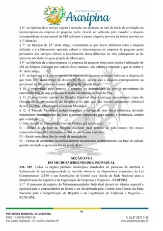 49
§ 6°. na hipótese de o serviço sujeito à retenção ser prestado no mês de início de atividades da
microempresa ou empresa de pequeno porte, deverá ser aplicada pelo tomador a alíquota
correspondente ao percentual de ISS referente à menor alíquota prevista na tabela prevista no
§ 4° desta lei.
§ 7°. na hipótese do §5° deste artigo, constatando-se que houve diferença entre a alíquota
utilizada e a efetivamente apurada, caberá à microempresa ou empresa de pequeno porte
prestadora dos serviços efetuar o recolhimento dessa diferença no mês subseqüente ao do
início de atividade em guia própria do Município;
§ 8°. na hipótese de a microempresa ou empresa de pequeno porte estar sujeita à tributação do
ISS no Simples Nacional por valores fixos mensais, não caberá a retenção a que se refere §
4°. deste artigo;
§ 9°. na hipótese de a microempresa ou empresa de pequeno porte não informar a alíquota de
que trata § 4° deste artigo no documento fiscal, aplicar-se-á a alíquota correspondente ao
percentual de ISS referente à maior alíquota da referida tabela;
§ 10. é responsável pelo imposto o tomador ou intermediário de serviço proveniente do
exterior do País ou cuja prestação se tenha iniciado no exterior do País.
§ 11. O contribuinte optante do Simples Nacional deverá entregar mensalmente cópia do
Documento de Arrecadação do Simples e no mês que não houver movimento tributável
deverá justificar formalmente a Fazenda Municipal.
§ 12. A Fazenda Municipal poderá suspender o serviço de nota fiscal eletrônica, devendo
restabelecer imediatamente tão logo o mesmo compareça para atender a pendência, sempre
que o emitente:
I - Não atender ao chamado da Fazenda Pública por notificação;
II - Deixar de declarar ao Simples Nacional pelo período de pelo menos três meses
consecutivos ou cinco alternados dentro de um mesmo exercício;
III - Emitir notas para fins de venda de mercadoria;
IV - Deixar de apresentar injustificadamente documentos comprobatórios da base de cálculo
quando intimado a apresenta-los no prazo da lei.
SEÇÃO XVIII
DO MICROEMPREENDEDOR INDIVIDUAL
Art. 105. Todos os órgãos públicos municipais envolvidos no processo de abertura e
fechamento de microempreendedores deverão observar os dispositivos constantes da Lei
Complementar 123/06 e nas Resoluções do Comitê para Gestão da Rede Nacional para a
Simplificação do Registro e da Legalização de Empresas e Negócios - REDESIM.
§ 1º. O processo de registro do Microempreendedor Individual deverá ter trâmite especial e
opcional para o empreendedor na forma a ser disciplinada pelo Comitê para Gestão da Rede
Nacional para a Simplificação do Registro e da Legalização de Empresas e Negócios –
REDESIM;
 