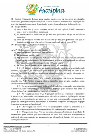 5
II - Instituir tratamento desigual entre sujeitos passivos que se encontrem em situações
equivalente, proibida qualquer distinção em razão de ocupação profissional ou função por eles
exercida, independentemente da denominação jurídica dos rendimentos, títulos ou direito;
III – Exigir tributos:
a) em relação a fatos geradores ocorridos antes do início da vigência desta lei ou de outra
que os houver instituído ou aumentado;
b) no mesmo exercício financeiro em que haja sido publicada a lei que os instituiu ou
aumentou;
c) antes de decorridos noventa dias da data em que haja sido publicada a lei que os
instituiu ou aumentou, observado o disposto na alínea b, exceto para o IPTU.
IV - Utilizar tributos, com efeito, de confisco;
Art. 4º. São imunes dos impostos municipais:
a) O patrimônio e os serviços dos entes federados;
b) Os templos de qualquer culto;
c) O patrimônio e os serviços dos partidos políticos e de suas fundações, das entidades
sindicais dos trabalhadores, das instituições de educação e de assistência social sem
fins lucrativos, atendidos os requisitos do § 6º deste artigo;
d) Os livros, jornais, periódicos e o papel destinado à sua impressão.
§ 1º - O disposto neste artigo não exclui a atribuição que tiverem as entidades nele
referidas, da condição de responsáveis pelos tributos que lhes caiba reter na fonte, e não
dispensa da prática de atos assecuratórios do cumprimento das obrigações tributárias por
terceiros.
§ 2º - A vedação da alínea “a” é extensiva às autarquias e às fundações instituídas e
mantidas pelo Poder Público, no que se refere ao patrimônio e aos serviços, vinculados a suas
finalidades essenciais ou delas decorrentes.
§ 3º - Os serviços prestados pela União e pelo Estado bem como, pelas suas autarquias
e fundações, com contraprestação ou pagamentos de preços pelos usuários, não estão ao
abrigo do benefício constitucional da imunidade tributária.
§ 4º - As vedações da alínea “a”, e do parágrafo anterior não se aplicam ao patrimônio
e aos serviços, relacionados com exploração de atividades econômicas regidas pelas normas
aplicáveis a empreendimentos privados, ou em que haja contraprestação ou pagamento de
preços ou tarifas pelo usuário, nem exonera o promitente comprador da obrigação de pagar
imposto relativamente ao bem imóvel.
§ 5º - As vedações das alíneas “b” e “c” compreendem somente o patrimônio e os
serviços relacionados com as finalidades essenciais das entidades nelas mencionadas.
§ 6º - O disposto na alínea “c”, não exclui as entidades nele referidas da condição de
responsáveis pelos tributos que lhes caiba reter na fonte, bem como não as dispensas da
prática de atos assecuratórios do cumprimento de obrigações tributárias por terceiros, na
forma prevista em lei.
 