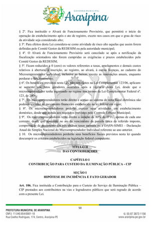 50
§ 2º. Fica instituído o Alvará de Funcionamento Provisório, que permitirá o início de
operação do estabelecimento após o ato de registro, exceto nos casos em que o grau de risco
da atividade seja considerado alto;
§ 3º. Para efeitos desta Lei considera-se como atividade de risco alto aquelas que assim forem
definidas pelo Comitê Gestor da REDESIM ou pela autoridade municipal;
§ 4º. O Alvará de Funcionamento Provisório será cancelado se após a notificação da
fiscalização orientadora não forem cumpridas as exigências e prazos estabelecidos pelo
Comitê Gestor da REDESIM;
§ 5º. Ficam reduzidos a 0 (zero) os valores referentes a taxas, emolumentos e demais custos
relativos à abertura, à inscrição, ao registro, ao alvará, à outras licenças, ao cadastro do
Microempreendedor individual, inclusive as baixas, exceto as renovações anuais, enquanto
perdurar o funcionamento;
§ 6º. Os benefícios previstos nesta Lei, não constantes na Lei Complementar 123/06, aplicam-
se somente aos fatos geradores ocorridos após a vigência desta Lei, desde que o
microempreendedor tenha ingressado no regime nos termos da Lei Complementar Federal nº.
123, de 2006;
§ 7º. Os microempreendedores terão direito e acesso ao sistema de nota fiscal eletrônica não
podendo exceder ao movimento financeiro estabelecido na lei federal em vigor;
§ 8º. Os microempreendedores poderão exercer suas atividades em estabelecimento
doméstico, desde que atenda aos requisitos previstos pelo Controle Urbano Municipal;
§ 9º. Os microempreendedores terão direito a isenção de 80% do IPTU, apenas de cada ano
corrente, desde que apresente no ato do vencimento da parcela única do referido imposto,
comprovação de pagamento das três ultimas taxas mensais ou a DASN-SIMEI – Declaração
Anual do Simples Nacional do Microempreendedor Individual referente ao ano anterior.
§ 10. Os microempreendedores perderão seus benefícios fiscais previstos nesta lei quando
descumprir os critérios estabelecidos na legislação federal competente.
TÍTULO II
DAS CONTRIBUIÇOES
CAPÍTULO I
CONTRIBUIÇÃO PARA CUSTEIO DA ILUMINAÇÃO PÚBLICA - CIP
SEÇÃO I
HIPÓTESE DE INCIDÊNCIA E FATO GERADOR
Art. 106. Fica instituída a Contribuição para o Custeio do Serviço de Iluminação Pública –
CIP prestados aos contribuintes na vias e logradouros públicos que será regrado de acordo
com a presente Lei.
 