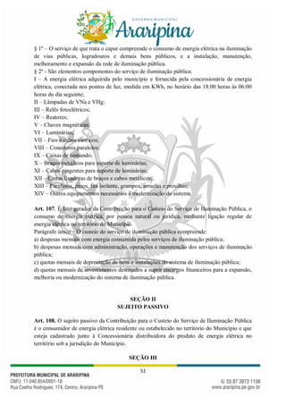 51
§ 1º – O serviço de que trata o caput compreende o consumo de energia elétrica na iluminação
de vias públicas, logradouros e demais bens públicos, e a instalação, manutenção,
melhoramento e expansão da rede de iluminação pública.
§ 2º - São elementos componentes do serviço de iluminação pública:
I – A energia elétrica adquirida pelo município e fornecida pela concessionária de energia
elétrica, conectada nos pontos de luz, medida em KWh, no horário das 18:00 horas às 06:00
horas do dia seguinte;
II – Lâmpadas de VNa e VHg;
III – Relês fotoelétricos;
IV – Reatores;
V – Chaves magnéticas;
VI – Luminárias;
VII – Fios e cabos elétricos;
VIII – Conectores paralelos;
IX – Caixas de comando;
X – Braços metálicos para suporte de luminárias;
XI – Cabos pingentes para suporte de luminárias;
XII – Cintas fixadoras de braços e cabos metálicos;
XIII – Parafusos, pinos, fita isolante, grampos, arruelas e presilhas;
XIV – Outros equipamentos necessários à modernização do sistema.
Art. 107. É fato gerador da Contribuição para o Custeio do Serviço de Iluminação Pública, o
consumo de energia elétrica, por pessoa natural ou jurídica, mediante ligação regular de
energia elétrica no território do Município.
Parágrafo único – O custeio do serviço de iluminação pública compreende:
a) despesas mensais com energia consumida pelos serviços de iluminação pública;
b) despesas mensais com administração, operações e manutenção dos serviços de iluminação
pública;
c) quotas mensais de depreciação de bens e instalações do sistema de iluminação pública;
d) quotas mensais de investimentos destinados a suprir encargos financeiros para a expansão,
melhoria ou modernização do sistema de iluminação pública.
SEÇÃO II
SUJEITO PASSIVO
Art. 108. O sujeito passivo da Contribuição para o Custeio do Serviço de Iluminação Pública
é o consumidor de energia elétrica residente ou estabelecido no território do Município e que
esteja cadastrado junto à Concessionária distribuidora do produto de energia elétrica no
território sob a jurisdição do Município.
SEÇÃO III
 