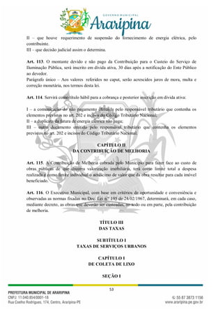 53
II – que houve requerimento de suspensão do fornecimento de energia elétrica, pelo
contribuinte.
III – que decisão judicial assim o determina.
Art. 113. O montante devido e não pago da Contribuição para o Custeio do Serviço de
Iluminação Pública, será inscrito em dívida ativa, 30 dias após a notificação do Ente Público
ao devedor.
Parágrafo único – Aos valores referidos no caput, serão acrescidos juros de mora, multa e
correção monetária, nos termos desta lei.
Art. 114. Servirá como título hábil para a cobrança e posterior inscrição em dívida ativa:
I – a comunicação do não pagamento efetuada pelo responsável tributário que contenha os
elementos previstos no art. 202 e incisos do Código Tributário Nacional;
II – a duplicata da fatura de energia elétrica não paga;
III – outro documento emitido pelo responsável tributário que contenha os elementos
previstos no art. 202 e incisos do Código Tributário Nacional.
CAPÍTULO II
DA CONTRIBUIÇÃO DE MELHORIA
Art. 115. A Contribuição de Melhoria cobrada pelo Município para fazer face ao custo de
obras públicas de que decorra valorização imobiliária, terá como limite total a despesa
realizada e como limite individual o acréscimo de valor que da obra resultar para cada imóvel
beneficiado.
Art. 116. O Executivo Municipal, com base em critérios de oportunidade e conveniência e
observadas as normas fixadas no Dec. Lei n.º 195 de 24/02/1967, determinará, em cada caso,
mediante decreto, as obras que deverão ser custeadas, no todo ou em parte, pela contribuição
de melhoria.
TÍTULO III
DAS TAXAS
SUBTÍTULO I
TAXAS DE SERVIÇOS URBANOS
CAPÍTULO I
DE COLETA DE LIXO
SEÇÃO I
 