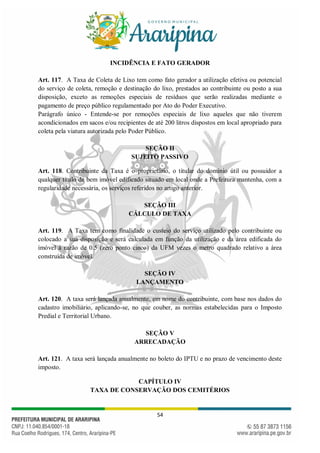 54
INCIDÊNCIA E FATO GERADOR
Art. 117. A Taxa de Coleta de Lixo tem como fato gerador a utilização efetiva ou potencial
do serviço de coleta, remoção e destinação do lixo, prestados ao contribuinte ou posto a sua
disposição, exceto as remoções especiais de resíduos que serão realizadas mediante o
pagamento de preço público regulamentado por Ato do Poder Executivo.
Parágrafo único - Entende-se por remoções especiais de lixo aqueles que não tiverem
acondicionados em sacos e/ou recipientes de até 200 litros dispostos em local apropriado para
coleta pela viatura autorizada pelo Poder Público.
SEÇÃO II
SUJEITO PASSIVO
Art. 118. Contribuinte da Taxa é o proprietário, o titular do domínio útil ou possuidor a
qualquer título de bem imóvel edificado situado em local onde a Prefeitura mantenha, com a
regularidade necessária, os serviços referidos no artigo anterior.
SEÇÃO III
CÁLCULO DE TAXA
Art. 119. A Taxa tem como finalidade o custeio do serviço utilizado pelo contribuinte ou
colocado a sua disposição e será calculada em função da utilização e da área edificada do
imóvel à razão de 0.5 (zero ponto cinco) da UFM vezes o metro quadrado relativo a área
construída de imóvel.
SEÇÃO IV
LANÇAMENTO
Art. 120. A taxa será lançada anualmente, em nome do contribuinte, com base nos dados do
cadastro imobiliário, aplicando-se, no que couber, as normas estabelecidas para o Imposto
Predial e Territorial Urbano.
SEÇÃO V
ARRECADAÇÃO
Art. 121. A taxa será lançada anualmente no boleto do IPTU e no prazo de vencimento deste
imposto.
CAPÍTULO IV
TAXA DE CONSERVAÇÃO DOS CEMITÉRIOS
 