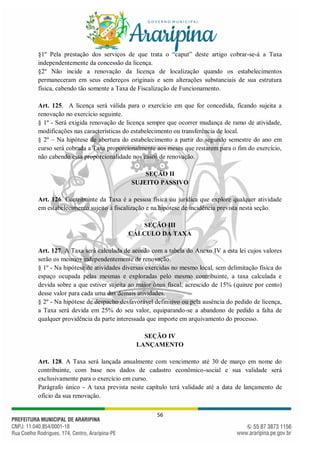 56
§1º Pela prestação dos serviços de que trata o “caput” deste artigo cobrar-se-á a Taxa
independentemente da concessão da licença.
§2º Não incide a renovação da licença de localização quando os estabelecimentos
permaneceram em seus endereços originais e sem alterações substanciais de sua estrutura
física, cabendo tão somente a Taxa de Fiscalização de Funcionamento.
Art. 125. A licença será válida para o exercício em que for concedida, ficando sujeita a
renovação no exercício seguinte.
§ 1º - Será exigida renovação de licença sempre que ocorrer mudança de ramo de atividade,
modificações nas características do estabelecimento ou transferência de local.
§ 2º – Na hipótese de abertura do estabelecimento a partir do segundo semestre do ano em
curso será cobrada a Taxa proporcionalmente aos meses que restarem para o fim do exercício,
não cabendo essa proporcionalidade nos casos de renovação.
SEÇÃO II
SUJEITO PASSIVO
Art. 126. Contribuinte da Taxa é a pessoa física ou jurídica que explore qualquer atividade
em estabelecimento sujeito à fiscalização e na hipótese de incidência prevista nesta seção.
SEÇÃO III
CÁLCULO DA TAXA
Art. 127. A Taxa será calculada de acordo com a tabela do Anexo IV a esta lei cujos valores
serão os mesmos independentemente de renovação.
§ 1º - Na hipótese de atividades diversas exercidas no mesmo local, sem delimitação física do
espaço ocupada pelas mesmas e exploradas pelo mesmo contribuinte, a taxa calculada e
devida sobre a que estiver sujeita ao maior ônus fiscal, acrescido de 15% (quinze por cento)
desse valor para cada uma das demais atividades.
§ 2º - Na hipótese de despacho desfavorável definitivo ou pela ausência do pedido de licença,
a Taxa será devida em 25% do seu valor, equiparando-se a abandono de pedido a falta de
qualquer providência da parte interessada que importe em arquivamento do processo.
SEÇÃO IV
LANÇAMENTO
Art. 128. A Taxa será lançada anualmente com vencimento até 30 de março em nome do
contribuinte, com base nos dados de cadastro econômico-social e sua validade será
exclusivamente para o exercício em curso.
Parágrafo único - A taxa prevista neste capítulo terá validade até a data de lançamento de
ofício da sua renovação.
 