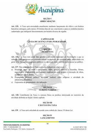 58
SEÇÃO V
ARRECADAÇÃO
Art. 135. A Taxa será arrecadada anualmente mediante lançamento de ofício e em boletos
bancários entregues, pelo menos 30 (trinta) dias do seu vencimento e para os estabelecimentos
cadastrados que indiquem funcionamento em horário diverso do regular.
CAPÍTULO III
TAXA DE LICENÇA PARA PUBLICIDADE
SEÇÃO I
INCIDÊNCIA
Art. 136. A Taxa tem como fato gerador a atividade municipal de fiscalização a que se
submete qualquer pessoa que pretenda utilizar ou explorar, por qualquer meio, publicidade em
geral, seja em vias e logradouros públicos ou em locais deles visíveis ou de acesso ao público.
Art. 137. Não estão sujeitos à Taxa os dizeres indicativos relativos a:
a) Hospitais, casas de saúde e congêneres, sítios, granjas, chácaras e fazendas, firmas,
engenheiros, arquitetos ou profissionais responsáveis pelo projeto e execução de obras,
quando nos locais destas;
b) Propaganda eleitoral, política, atividade sindical, culto religioso e atividade da
administração pública;
c) Expressões de propriedade e de indicação.
SEÇÃO II
SUJEITO PASSIVO
Art. 138. Contribuinte da Taxa é a pessoa física ou jurídica interessada no exercício da
atividade definida na Seção I deste capítulo.
SEÇÃO III
CÁLCULO DA TAXA
Art. 139. A Taxa será calculada de acordo com a tabela do Anexo VI desta Lei.
SEÇÃO IV
LANÇAMENTO
 