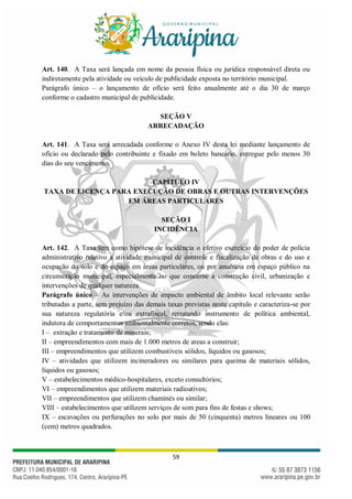 59
Art. 140. A Taxa será lançada em nome da pessoa física ou jurídica responsável direta ou
indiretamente pela atividade ou veículo de publicidade exposta no território municipal.
Parágrafo único – o lançamento de ofício será feito anualmente até o dia 30 de março
conforme o cadastro municipal de publicidade.
SEÇÃO V
ARRECADAÇÃO
Art. 141. A Taxa será arrecadada conforme o Anexo IV desta lei mediante lançamento de
ofício ou declarado pelo contribuinte e fixado em boleto bancário, entregue pelo menos 30
dias do seu vencimento.
CAPÍTULO IV
TAXA DE LICENÇA PARA EXECUÇÃO DE OBRAS E OUTRAS INTERVENÇÕES
EM ÁREAS PARTICULARES
SEÇÃO I
INCIDÊNCIA
Art. 142. A Taxa tem como hipótese de incidência o efetivo exercício do poder de polícia
administrativo relativo a atividade municipal de controle e fiscalização de obras e do uso e
ocupação do solo e do espaço em áreas particulares, ou por anuência em espaço público na
circunscrição municipal, especialmente no que concerne a construção civil, urbanização e
intervenções de qualquer natureza.
Parágrafo único – As intervenções de impacto ambiental de âmbito local relevante serão
tributadas a parte, sem prejuízo das demais taxas previstas neste capítulo e caracteriza-se por
sua natureza regulatória e/ou extrafiscal, retratando instrumento de política ambiental,
indutora de comportamentos ambientalmente corretos, sendo elas:
I – extração e tratamento de minerais;
II – empreendimentos com mais de 1.000 metros de areas a construir;
III – empreendimentos que utilizem combustíveis sólidos, líquidos ou gasosos;
IV – atividades que utilizem incineradores ou similares para queima de materiais sólidos,
líquidos ou gasosos;
V – estabelecimentos médico-hospitalares, exceto consultórios;
VI – empreendimentos que utilizem materiais radioativos;
VII – empreendimentos que utilizem chaminés ou similar;
VIII – estabelecimentos que utilizem serviços de som para fins de festas e shows;
IX – escavações ou perfurações no solo por mais de 50 (cinquenta) metros lineares ou 100
(cem) metros quadrados.
 