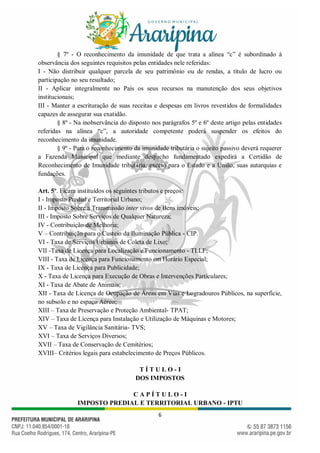 6
§ 7º - O reconhecimento da imunidade de que trata a alínea “c” é subordinado à
observância dos seguintes requisitos pelas entidades nele referidas:
I - Não distribuir qualquer parcela de seu patrimônio ou de rendas, a título de lucro ou
participação no seu resultado;
II - Aplicar integralmente no País os seus recursos na manutenção dos seus objetivos
institucionais;
III - Manter a escrituração de suas receitas e despesas em livros revestidos de formalidades
capazes de assegurar sua exatidão.
§ 8º - Na inobservância do disposto nos parágrafos 5º e 6º deste artigo pelas entidades
referidas na alínea “c”, a autoridade competente poderá suspender os efeitos do
reconhecimento da imunidade.
§ 9º - Para o reconhecimento da imunidade tributária o sujeito passivo deverá requerer
a Fazenda Municipal que mediante despacho fundamentado expedirá a Certidão de
Reconhecimento de Imunidade tributária, exceto para o Estado e a União, suas autarquias e
fundações.
Art. 5º. Ficam instituídos os seguintes tributos e preços:
I - Imposto Predial e Territorial Urbano;
II - Imposto Sobre a Transmissão inter vivos de Bens imóveis;
III - Imposto Sobre Serviços de Qualquer Natureza;
IV - Contribuição de Melhoria;
V – Contribuição para o Custeio da Iluminação Pública - CIP.
VI - Taxa de Serviços Urbanos de Coleta de Lixo;
VII -Taxa de Licença para Localização e Funcionamento - TLLF;
VIII - Taxa de Licença para Funcionamento em Horário Especial;
IX - Taxa de Licença para Publicidade;
X - Taxa de Licença para Execução de Obras e Intervenções Particulares;
XI - Taxa de Abate de Animais;
XII - Taxa de Licença de Ocupação de Áreas em Vias e Logradouros Públicos, na superfície,
no subsolo e no espaço Aéreo;
XIII – Taxa de Preservação e Proteção Ambiental- TPAT;
XIV – Taxa de Licença para Instalação e Utilização de Máquinas e Motores;
XV – Taxa de Vigilância Sanitária- TVS;
XVI – Taxa de Serviços Diversos;
XVII – Taxa de Conservação de Cemitérios;
XVIII– Critérios legais para estabelecimento de Preços Públicos.
T Í T U L O - I
DOS IMPOSTOS
C A P Í T U L O - I
IMPOSTO PREDIAL E TERRITORIAL URBANO - IPTU
 