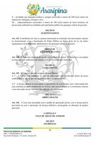 60
X – atividades que despejem resíduos e estejam encravadas a menos de 100 (cem) metros de
mananciais, barragens, córregos e rios;
XI - empreendimentos encravados a menos de 100 (cem) metros de áreas turísticas, de
preservação ambiental ou tombadas pelo patrimônio público de quaisquer esferas de governo.
SEÇÃO II
SUJEITO PASSIVO
Art. 143. Contribuinte da Taxa é a pessoa interessada na realização das intervenções sujeitas
ao licenciamento e/ou a fiscalização do Poder Público na forma desta lei ou de outros
regulamentos do policiamento administrativo de quaisquer esferas de governo.
SEÇÃO III
CÁLCULO DA TAXA
Art. 144. A Taxa será calculada de acordo com a tabela do Anexo VII desta Lei e em relação
ao licenciamento ambiental em relação a Lei de Licenciamento Ambiental.
SEÇÃO IV
LANÇAMENTO
Art. 145. A Taxa será lançada em nome do contribuinte.
§ 1º - A licença será cancelada no caso da intervenção não ser iniciada dentro do prazo
estabelecido no Alvará que não poderá exceder a 12 (doze) meses.
§ 2º - A licença, poderá ser prorrogada a requerimento do contribuinte, caso a intervenção não
seja concluída no prazo estabelecido no Alvará e não será recobrada se o contribuinte solicitar
a sua renovação em até 30(trinta) dias antes do seu vencimento.
SEÇÃO V
ARRECADAÇÃO
Art. 146. A Taxa será arrecadada com o pedido de apreciação prévia, com a licença prévia
provisória ou com a aprovação da licença definitiva, prorrogação ou alteração de projeto
aprovado.
CAPÍTULO V
TAXA DE ABATE DE ANIMAIS
SEÇÃO I
INCIDÊNCIA
 