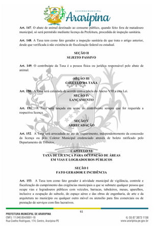 61
Art. 147. O abate de animal destinado ao consumo público, quando feito fora de matadouro
municipal, só será permitido mediante licença da Prefeitura, procedida de inspeção sanitária.
Art. 148. A Taxa tem como fato gerador a inspeção sanitária de que trata o artigo anterior,
desde que verificada à não existência de fiscalização federal ou estadual.
SEÇÃO II
SUJEITO PASSIVO
Art. 149. O contribuinte da Taxa é a pessoa física ou jurídica responsável pelo abate de
animal.
SEÇÃO III
CÁLCULO DA TAXA
Art. 150. A Taxa será calculada de acordo com a tabela do Anexo VIII a esta Lei.
SEÇÃO IV
LANÇAMENTO
Art. 151. A Taxa será lançada em nome do contribuinte sempre que for requerida a
respectiva licença.
SEÇÃO V
ARRECADAÇÃO
Art. 152. A Taxa será arrecadada no ato do requerimento, independentemente da concessão
da licença ou pelo Coletor Municipal credenciado através de boleto ratificado pelo
Departamento de Tributos.
CAPÍTULO VI
TAXA DE LICENÇA PARA OCUPAÇÃO DE ÁREAS
EM VIAS E LOGRADOUROS PÚBLICOS
SEÇÃO I
FATO GERADOR E INCIDÊNCIA
Art. 153. A Taxa tem como fato gerador à atividade municipal de vigilância, controle e
fiscalização do cumprimento das exigências municipais a que se submete qualquer pessoa que
ocupe vias e logradouros públicos com veículos, barracas, tabuleiros, mesas, aparelhos,
inclusive a ocupação do subsolo, do espaço aéreo e das obras de engenharia, de arte e da
arquitetura no município ou qualquer outro móvel ou utensílio para fins comerciais ou de
prestação de serviços com fins lucrativos.
 