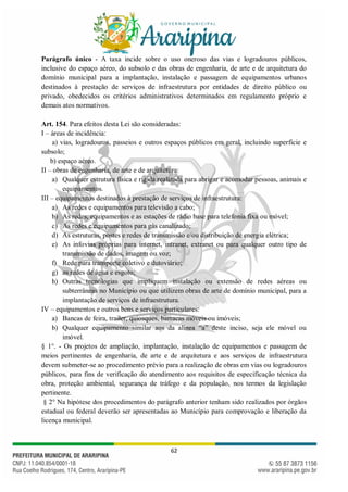 62
Parágrafo único - A taxa incide sobre o uso oneroso das vias e logradouros públicos,
inclusive do espaço aéreo, do subsolo e das obras de engenharia, de arte e de arquitetura do
domínio municipal para a implantação, instalação e passagem de equipamentos urbanos
destinados à prestação de serviços de infraestrutura por entidades de direito público ou
privado, obedecidos os critérios administrativos determinados em regulamento próprio e
demais atos normativos.
Art. 154. Para efeitos desta Lei são consideradas:
I – áreas de incidência:
a) vias, logradouros, passeios e outros espaços públicos em geral, incluindo superfície e
subsolo;
b) espaço aéreo.
II – obras de engenharia, de arte e de arquitetura:
a) Qualquer estrutura física e rígida realizada para abrigar e acomodar pessoas, animais e
equipamentos.
III – equipamentos destinados à prestação de serviços de infraestrutura:
a) As redes e equipamentos para televisão a cabo;
b) As redes, equipamentos e as estações de rádio base para telefonia fixa ou móvel;
c) As redes e equipamentos para gás canalizado;
d) As estruturas, postes e redes de transmissão e/ou distribuição de energia elétrica;
e) As infovias próprias para internet, intranet, extranet ou para qualquer outro tipo de
transmissão de dados, imagem ou voz;
f) Rede para transporte coletivo e dutoviário;
g) as redes de água e esgoto;
h) Outras tecnologias que impliquem instalação ou extensão de redes aéreas ou
subterrâneas no Município ou que utilizem obras de arte de domínio municipal, para a
implantação de serviços de infraestrutura.
IV – equipamentos e outros bens e serviços particulares:
a) Bancas de feira, trailer, quiosques, barracas móveis ou imóveis;
b) Qualquer equipamento similar aos da alínea “a” deste inciso, seja ele móvel ou
imóvel.
§ 1°. - Os projetos de ampliação, implantação, instalação de equipamentos e passagem de
meios pertinentes de engenharia, de arte e de arquitetura e aos serviços de infraestrutura
devem submeter-se ao procedimento prévio para a realização de obras em vias ou logradouros
públicos, para fins de verificação do atendimento aos requisitos de especificação técnica da
obra, proteção ambiental, segurança de tráfego e da população, nos termos da legislação
pertinente.
§ 2° Na hipótese dos procedimentos do parágrafo anterior tenham sido realizados por órgãos
estadual ou federal deverão ser apresentadas ao Município para comprovação e liberação da
licença municipal.
 