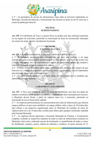 63
§ 3° - As prestadoras de serviço de infraestrutura, cujas redes já estiveram implantadas no
Município, deverão providenciar o licenciamento das mesmas no prazo de até 01 (um) ano a
contar da publicação desta lei.
SEÇÃO II
SUJEITO PASSIVO
Art. 155. O Contribuinte da Taxa é a pessoa física ou jurídica que faça utilização particular
ou em regime de concessão, permissão ou autorização de áreas na circunscrição municipal
nos termos do artigo anterior, devidamente licenciada.
SEÇÃO III
CÁLCULO DA TAXA
Art. 156. A Taxa será calculada de acordo com a tabela do Anexo IX desta Lei.
§ 1º. A retribuição pecuniária pela utilização de que trata este capítulo, a ser paga
mensalmente pelo concessionário, permissionário ou autorizatário, será fixada de acordo com
a obra de engenharia, arte e de arquitetura ou a espécie de equipamento urbano que ensejará a
utilização do espaço público e a natureza do serviço.
§ 2º - O Poder Executivo poderá adotar como retribuição pela utilização dos espaços de que
trata esta Lei, a dação em pagamento, inclusive de obras e equipamentos a serem implantados
para prestação de serviços de infraestrutura.
§ 3º - Na retribuição de que trata o § 1º deste artigo, haverá redução para as entidades que
adotarem o compartilhamento.
SEÇÃO IV
CADASTRO E LANÇAMENTO
Art. 157. A Taxa será lançada de ofício em nome do contribuinte com base nos dados do
cadastro econômico-social que para possibilitar a utilização dos bens municipais por terceiros,
o Município deverá firmar, a partir da vigência desta Lei, a concessão, permissão ou
autorização de uso na forma deste capítulo.
§ 1º - As empresas permissionárias ou concessionárias das redes de infraestrutura que utilizam
espaços públicos ou que usem mobiliário em espaço público terão o prazo de 30 (trinta) dias
para efetuar a sua respectiva regularização junto ao Município de contados do início da
vigência desta Lei e de 10 (dez) dias corridos para defesa após qualquer notificação expedida
pela Fazenda Municipal.
§ 2º - As empresas devem apresentar a Secretaria Municipal de Finanças o levantamento
completo, contendo as respectivas medições de todas as redes de infraestrutura existentes no
Município, bem como a indicação precisa da localização e a quantificação de todas as caixas
de distribuição, armários, postes, cabinas de telefonia e similares, no prazo máximo de 15
 