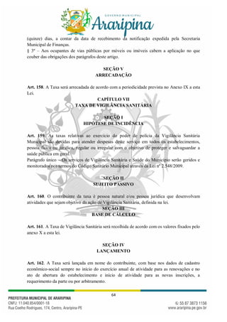 64
(quinze) dias, a contar da data de recebimento da notificação expedida pela Secretaria
Municipal de Finanças.
§ 3º – Aos ocupantes de vias públicas por móveis ou imóveis cabem a aplicação no que
couber das obrigações dos parágrafos deste artigo.
SEÇÃO V
ARRECADAÇÃO
Art. 158. A Taxa será arrecadada de acordo com a periodicidade prevista no Anexo IX a esta
Lei.
CAPÍTULO VII
TAXA DE VIGILÂNCIA SANITÁRIA
SEÇÃO I
HIPÓTESE DE INCIDÊNCIA
Art. 159. As taxas relativas ao exercício do poder de polícia da Vigilância Sanitária
Municipal são devidas para atender despesas deste serviço em todos os estabelecimentos,
pessoa física ou jurídica, regular ou irregular com o objetivo de proteger e salvaguardar a
saúde pública em geral.
Parágrafo único – Os serviços de Vigilância Sanitária e Saúde do Município serão geridos e
monitorados nos termos do Código Sanitário Municipal através da Lei nº 2.548/2009.
SEÇÃO II
SUJEITO PASSIVO
Art. 160. O contribuinte da taxa é pessoa natural e/ou pessoa jurídica que desenvolvam
atividades que sejam objetivo da ação de Vigilância Sanitária, definida na lei.
SEÇÃO III
BASE DE CÁLCULO
Art. 161. A Taxa de Vigilância Sanitária será recolhida de acordo com os valores fixados pelo
anexo X a esta lei.
SEÇÃO IV
LANÇAMENTO
Art. 162. A Taxa será lançada em nome do contribuinte, com base nos dados de cadastro
econômico-social sempre no início do exercício anual de atividade para as renovações e no
ato de abertura do estabelecimento e início de atividade para as novas inscrições, a
requerimento da parte ou por arbitramento.
 
