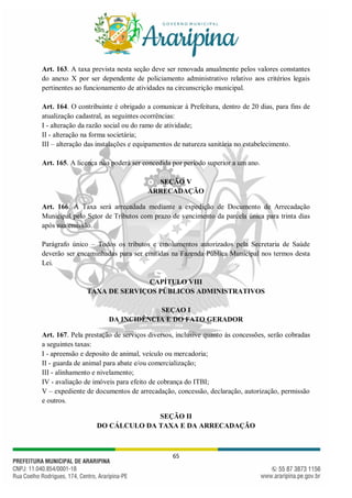 65
Art. 163. A taxa prevista nesta seção deve ser renovada anualmente pelos valores constantes
do anexo X por ser dependente de policiamento administrativo relativo aos critérios legais
pertinentes ao funcionamento de atividades na circunscrição municipal.
Art. 164. O contribuinte é obrigado a comunicar à Prefeitura, dentro de 20 dias, para fins de
atualização cadastral, as seguintes ocorrências:
I - alteração da razão social ou do ramo de atividade;
II - alteração na forma societária;
III – alteração das instalações e equipamentos de natureza sanitária no estabelecimento.
Art. 165. A licença não poderá ser concedida por período superior a um ano.
SEÇÃO V
ARRECADAÇÃO
Art. 166. A Taxa será arrecadada mediante a expedição de Documento de Arrecadação
Municipal pelo Setor de Tributos com prazo de vencimento da parcela única para trinta dias
após sua emissão.
Parágrafo único – Todos os tributos e emolumentos autorizados pela Secretaria de Saúde
deverão ser encaminhadas para ser emitidas na Fazenda Pública Municipal nos termos desta
Lei.
CAPÍTULO VIII
TAXA DE SERVIÇOS PÚBLICOS ADMINISTRATIVOS
SEÇAO I
DA INCIDÊNCIA E DO FATO GERADOR
Art. 167. Pela prestação de serviços diversos, inclusive quanto às concessões, serão cobradas
a seguintes taxas:
I - apreensão e deposito de animal, veículo ou mercadoria;
II - guarda de animal para abate e/ou comercialização;
III - alinhamento e nivelamento;
IV - avaliação de imóveis para efeito de cobrança do ITBI;
V – expediente de documentos de arrecadação, concessão, declaração, autorização, permissão
e outros.
SEÇÃO II
DO CÁLCULO DA TAXA E DA ARRECADAÇÃO
 
