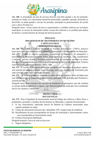 66
Art. 168. A arrecadação da taxa de serviços diversos será feita quando o ato for praticado,
assinado ou visado, ou o instrumento formal for protocolado, expedido, anexado, fornecido ou
devolvido, ou ainda quando o serviço for prestado, antecipado ou posteriormente, de acordo
com o anexo XI desta Lei.
Parágrafo único - Ficam isentos da taxa os requerimentos e certidões relativas aos servidores
municipais, ao serviço de alistamento militar ou para fins eleitorais e as certidões para defesa
de direitos e esclarecimentos de situação de interesse pessoal.
TÍTULO IV
DOS SERVIÇOS DE TRANSPORTES NO MUNICÍPIO
CAPÍTULO ÚNICO
DISPOSITIVOS GERAIS
Art. 169 - Fica criado o Cadastro Municipal de Veículos Automotores - CMVA, inclusive
moto-taxis e motoboy destinados ao transporte de passageiros e de mercadorias do Município.
Art. 170 - Todos os veículos particulares automotores de transportes de passageiros e
mercadorias no Município, incluindo ônibus, táxis, moto-taxi, motoboys, vans, caminhonetes
e similares, veículos locados à Prefeitura para transportes de estudantes, pacientes ou outros
fins deverão ser cadastrados no CMVA na conformidade do Boletim de Cadastro de Veículos
Automotores Transportes Coletivos – Moto- Táxi.
Art. 171 - O serviço de transporte público de passageiros no Município de qualquer espécie,
será operado por pessoas jurídicas ou profissionais autônomos devidamente licenciados para
cada exercício,conforme a legislação aplicável.
Art. 172 - As linhas e pontos de embarque ou outra forma de exercício desta atividade para
esse tipo de serviço de transporte na circunscrição municipal, serão definidas pela Prefeitura e
somente por ela.
Parágrafo único Todo exercício dos serviços de transportes de passageiros que não atendam
as normas publicas aplicáveis a espécie, seja federal,estadual ou municipal será considerado
nocivo aos usuários e clandestino.
SEÇÃO ÚNICA
DAS LICENÇAS
Art. 173 - Para a Expedição do licenciamento anual de tráfego dos coletivos e Moto-Táxis, o
proprietário, possuidor e condutor deverá fornecer ao Município, a seguinte documentação:
I- O Ato Autorizatório, endossado através do Boletim de Cadastro mencionado neste
capítulo podendo ser cópia;
II- Cópias dos documentos pessoais tipo: identidade, CPF, comprovante de residência;
III- Recolhimento da taxa correspondente de licença de localização e funcionamento, anexo
... que corresponderá ao licenciamento anual;
IV- Carteira Nacional de Habilitação
Parágrafo primeiro: Prova de estar em dia com:
I- Seguro obrigatório;
 