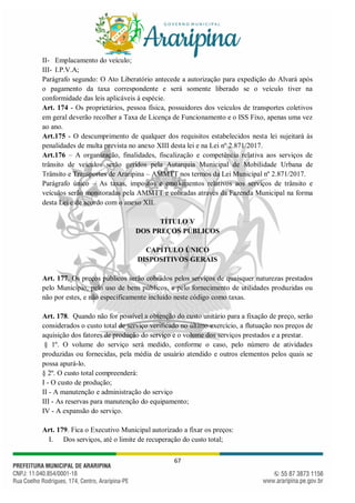 67
II- Emplacamento do veículo;
III- I.P.V.A;
Parágrafo segundo: O Ato Liberatório antecede a autorização para expedição do Alvará após
o pagamento da taxa correspondente e será somente liberado se o veículo tiver na
conformidade das leis aplicáveis à espécie.
Art. 174 - Os proprietários, pessoa física, possuidores dos veículos de transportes coletivos
em geral deverão recolher a Taxa de Licença de Funcionamento e o ISS Fixo, apenas uma vez
ao ano.
Art.175 - O descumprimento de qualquer dos requisitos estabelecidos nesta lei sujeitará às
penalidades de multa prevista no anexo XIII desta lei e na Lei nº 2.871/2017.
Art.176 – A organização, finalidades, fiscalização e competência relativa aos serviços de
trânsito de veículos serão geridos pela Autarquia Municipal de Mobilidade Urbana de
Trânsito e Transportes de Araripina – AMMTT nos termos da Lei Municipal nº 2.871/2017.
Parágrafo único – As taxas, impostos e emolumentos relativos aos serviços de trânsito e
veículos serão monitoradas pela AMMTT e cobradas através da Fazenda Municipal na forma
desta Lei e de acordo com o anexo XII.
TÍTULO V
DOS PREÇOS PÚBLICOS
CAPÍTULO ÚNICO
DISPOSITIVOS GERAIS
Art. 177. Os preços públicos serão cobrados pelos serviços de quaisquer naturezas prestados
pelo Município, pelo uso de bens públicos, e pelo fornecimento de utilidades produzidas ou
não por estes, e não especificamente incluído neste código como taxas.
Art. 178. Quando não for possível a obtenção do custo unitário para a fixação de preço, serão
considerados o custo total de serviço verificado no último exercício, a flutuação nos preços de
aquisição dos fatores de produção do serviço e o volume dos serviços prestados e a prestar.
§ 1º. O volume do serviço será medido, conforme o caso, pelo número de atividades
produzidas ou fornecidas, pela média de usuário atendido e outros elementos pelos quais se
possa apurá-lo.
§ 2º. O custo total compreenderá:
I - O custo de produção;
II - A manutenção e administração do serviço
III - As reservas para manutenção do equipamento;
IV - A expansão do serviço.
Art. 179. Fica o Executivo Municipal autorizado a fixar os preços:
I. Dos serviços, até o limite de recuperação do custo total;
 