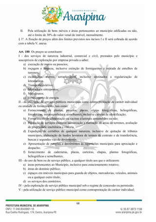 68
II. Pela utilização de bens móveis e áreas pertencentes ao município edificadas ou não,
até o limite de 30% do valor venal do imóvel, mensalmente.
§ 1º. A fixação de preços além dos limites previstos nos incisos I e II será cobrada de acordo
com a tabela V, anexa.
Art. 180. Os preços se constituem:
I - dos serviços de natureza industrial, comercial e civil, prestados pelo município e
susceptíveis de exploração por empresa privada a saber:
a) execução de muros ou passeios;
b) roçagem e limpeza, inclusive extinção de formigueiros e retirada de entulhos de
terrenos;
c) escavações, aterros, terraplanagem, inclusive destinados a regularização de
loteamentos.
d) Transporte coletivo;
e) Mercados e entrepostos;
f) Matadouros;
g) fornecimento de energia.
II - da utilização de serviços públicos municipais como contra prestação de caráter individual
ou unidade de fornecimento, tais como:
a) Fornecimento de plantas, projetos, placas, cópias fotográficas, heliográficas,
fotostáticas, mimeografadas e semelhantes, inclusive carteira de identificação;
b) Fornecimento de alimentação ou vacinas a animais apreendidos ou não;
c) Prestação de serviços técnicos: demarcação e marcação de áreas de terrenos, avaliação
de propriedade imobiliária e vistoria.
d) Expedição de certidões de qualquer natureza, inclusive de quitação de tributos
municipais, elaboração de laudos lavratura de termos de contrato e de transferência,
buscas e segundas vias de documentos.
e) Apresentação de petições e documentos às repartições municipais para apreciação e
despacho;
f) fornecimento de cadernetas, placas, carteiras, chapas, plantas fotográficas,
heliográficas e semelhantes;
III - do uso de bem ou de serviço público, a qualquer titulo aos que o utilizarem:
a) áreas pertencentes ao Município, inclusive para estacionamento rotativo;
b) áreas do domínio público;
c) espaços em imóveis municipais para guarda de objetos, mercadorias, veículos, animais
ou a qualquer outro título;
d) os serviços dos cemitérios.
IV - pela exploração de serviço público municipal sob o regime de concessão ou permissão.
V - pela utilização de serviço público municipal como contraprestação de caráter individual;
 