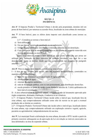 7
SEÇÃO - I
INCIDÊNCIA
Art. 6º. O Imposto Predial e Territorial Urbano é devido pela propriedade, domínio útil em
posse de bem Imóvel, por natureza ou acessão física, localizado na zona urbana do município.
Art. 7º. O bem Imóvel, para os efeitos deste imposto será classificado como terreno ou
prédio.
§ 1º - Considera-se terreno o bem imóvel:
a) Sem edificação;
b) Em que houver construção paralisada ou em andamento;
c) Em que houver edificação interditada, condenada, em ruína ou em demolição;
d) Cuja construção seja de natureza temporária ou provisória, ou possa ser removida sem
destruição, alteração ou modificação.
§ 2º - Considera-se prédio o bem imóvel no qual existe edificação que possa ser
utilizada para habitação ou para exercício de qualquer atividade, seja qual for a sua
denominação, forma ou destino, desde que não compreendida nas situações do parágrafo
anterior.
Art. 8º. Para os efeitos deste imposto, considera-se zona urbana:
I - A área em que existam, pelo menos, dois dos seguintes melhoramentos, construídos ou
mantidos pelo Poder Público:
a) meio fio ou calçamento, com canalização de águas pluviais;
b) abastecimento de água;
c) sistemas de esgotos sanitários;
d) rede de iluminação pública, com ou sem posteamento, para distribuição domiciliar;
e) escola primária ou posto de saúde a uma distância máxima de 3 (três) quilômetros do
bem imóvel considerado.
II - A área urbanizável ou de expansão urbana, constante ou não de loteamento aprovado pelo
órgão competente, destinada à habitação, à indústria ou ao comércio.
§ 1º - O Imposto Predial e Territorial Urbano incide sobre o imóvel que, localizado fora da
zona urbana, seja comprovadamente utilizado como sítio de recreio ou no qual a eventual
produção não se destine ao comércio.
§ 2º - O Imposto Predial e Territorial Urbano não incide sobre o imóvel que, localizado dentro
da zona urbana, seja comprovadamente utilizado em exploração extrativo vegetal, agrícola,
pecuária ou agroindustrial, independentemente de sua área.
Art. 9º. Lei municipal fixará a delimitação da zona urbana, devendo o IPTU incidir a partir do
primeiro exercício subsequente ao da aprovação da Lei em relação ao imóveis encravados na
área delimitada e na área de expansão urbana.
 