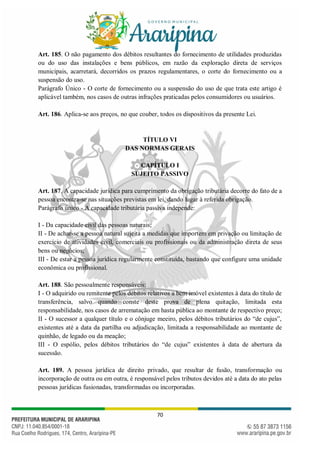 70
Art. 185. O não pagamento dos débitos resultantes do fornecimento de utilidades produzidas
ou do uso das instalações e bens públicos, em razão da exploração direta de serviços
municipais, acarretará, decorridos os prazos regulamentares, o corte do fornecimento ou a
suspensão do uso.
Parágrafo Único - O corte de fornecimento ou a suspensão do uso de que trata este artigo é
aplicável também, nos casos de outras infrações praticadas pelos consumidores ou usuários.
Art. 186. Aplica-se aos preços, no que couber, todos os dispositivos da presente Lei.
TÍTULO VI
DAS NORMAS GERAIS
CAPÍTULO I
SUJEITO PASSIVO
Art. 187. A capacidade jurídica para cumprimento da obrigação tributária decorre do fato de a
pessoa encontra-se nas situações previstas em lei, dando lugar à referida obrigação.
Parágrafo único - A capacidade tributária passiva independe:
I - Da capacidade civil das pessoas naturais;
II - De achar-se a pessoa natural sujeita a medidas que importem em privação ou limitação de
exercício de atividades civil, comerciais ou profissionais ou da administração direta de seus
bens ou negócios;
III - De estar a pessoa jurídica regularmente constituída, bastando que configure uma unidade
econômica ou profissional.
Art. 188. São pessoalmente responsáveis:
I - O adquirido ou remitente pelos débitos relativos a bem imóvel existentes à data do título de
transferência, salvo quando conste deste prova de plena quitação, limitada esta
responsabilidade, nos casos de arrematação em hasta pública ao montante de respectivo preço;
II - O sucessor a qualquer título e o cônjuge meeiro, pelos débitos tributários do “de cujus”,
existentes até a data da partilha ou adjudicação, limitada a responsabilidade ao montante de
quinhão, de legado ou da meação;
III - O espólio, pelos débitos tributários do “de cujus” existentes à data de abertura da
sucessão.
Art. 189. A pessoa jurídica de direito privado, que resultar de fusão, transformação ou
incorporação de outra ou em outra, é responsável pelos tributos devidos até a data do ato pelas
pessoas jurídicas fusionadas, transformadas ou incorporadas.
 