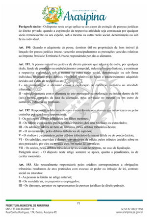 71
Parágrafo único - O disposto neste artigo aplica-se aos casos de extinção de pessoas jurídicas
de direito privado, quando a exploração da respectiva atividade seja continuada por qualquer
sócio remanescente ou seu espólio, sob a mesma ou outra razão social, denominação ou sob
firma individual.
Art. 190. Quando o adquirente de posse, domínio útil ou propriedade de bem imóvel já
lançado for pessoa jurídica imune, vencerão antecipadamente as prestações vencidas relativas
ao Imposto Predial e Territorial Urbano respondendo por elas o alienante.
Art. 191. A pessoa natural ou jurídica de direito privado que adquirir de outra, por qualquer
título, fundo de comércio ou estabelecimento comercial, industrial ou profissional, e continuar
a respectiva exploração, sob a mesma ou outra razão social, denominação ou sob firma
individual, responde pelos débitos tributários relativos ao fundo o estabelecimento adquirido
devidos até a data de respectivo ato:
I - integralmente, se o alienante cessar a exploração do comércio, indústria ou atividade
tributada;
II - subsidiariamente com o alienante se este prosseguir na exploração ou iniciar dentro de 06
(seis) meses, contados da data da alienação, nova atividade no mesmo ou em outro de
comércio, indústria ou profissão.
Art. 192. Respondem solidariamente com o contribuinte nos atos em que intervierem ou pelas
omissões por que forem responsáveis:
I - Os pais pelos débitos tributários dos filhos menores;
II - Os tutores e curadores, pelos débitos tributários dos seus tutelados ou curatelados;
III - Os administradores de bens de terceiros, pelos débitos tributários destes;
IV - O inventariante, pelos débitos tributários de espólios;
V - O síndico e o comissário, pelos débitos tributários da massa falida ou do concordatário;
VI - Os tabeliães, escrivães e demais serventuários de ofício, pelos tributos devidos sobre os
atos praticados, por eles ou perante eles, em razão de seu ofício;
VII - Os sócios, pelos débitos tributários de sociedade de pessoas, no caso de liquidação.
Parágrafo único - O disposto neste artigo somente se aplica, quanto a penalidades, às de
caráter moratório.
Art. 193. São pessoalmente responsáveis pelos créditos correspondentes a obrigações
tributárias resultantes de atos praticados com excesso de poder ou infração de lei, contrato
social ou estatutos:
I - As pessoas referidas no artigo anterior;
II - Os mandatários, os prepostos e empregados;
III - Os diretores, gerentes ou representantes de pessoas jurídicas de direito privado.
 