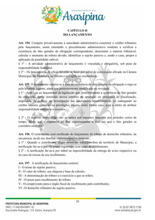 72
CAPÍTULO II
DO LANÇAMENTO
Art. 194. Compete privativamente à autoridade administrativa constituir o crédito tributário
pelo lançamento, assim entendido o procedimento administrativo tendente a verificar a
ocorrência do fato gerador da obrigação correspondente, determinar a matéria tributável,
calcular o montante do tributo devido, identificar o sujeito passivo e, sendo o caso, propor a
aplicação da penalidade cabível.
§ 1º - A atividade administrativa de lançamento é vinculada e obrigatória, sob pena de
responsabilidade funcional.
§ 2º – Os lançamentos de ofício deverão se fazer por edital de convocação afixado na Câmara
Municipal, na Prefeitura, no Fórum e nas agências recebedoras.
Art. 195. O lançamento reporta-se à data da ocorrência do fato gerador da obrigação e rege-se
pela lei então vigente, ainda que posteriormente modificada ou revogada.
§ 1º - Aplica-se ao lançamento de legislação que, posteriormente à ocorrência do fato gerador
da obrigação, tenha instituído novos critérios de apuração ou processos de fiscalização,
ampliando os poderes de investigação das autoridades administrativas ou outorgando ao
crédito maiores garantias ou privilégios, exceto, neste último caso, para o efeito de atribuir
responsabilidade tributária a terceiros.
§ 2º - O disposto neste artigo não se aplica aos impostos lançados por períodos certos de
tempo, desde que a respectiva lei fixe expressamente a data em que o fato gerador se
considera ocorrido.
Art. 196. O contribuinte será notificado do lançamento do tributo do domicílio tributário, na
sua pessoa, na de seu familiar, representante ou preposto.
§ 1º - Quando o contribuinte eleger domicílio tributário fora do território do Município, a
notificação far-se-á por via postal registrada, com aviso de recebimento.
§ 2º - A notificação far-se-á por edital na impossibilidade da entrega do aviso respectivo ou
no caso de recusa de seu recebimento.
Art. 197. A notificação do lançamento conterá:
I - O nome do sujeito passivo;
II - O valor do tributo, sua alíquota e base de cálculo;
III - A denominação do tributo e o exercício a que se refere;
IV - O prazo para recolhimento do tributo
V - O comprovante para o órgão fiscal de recebimento pelo contribuinte;
VI - O domicílio tributário do sujeito passivo.
 