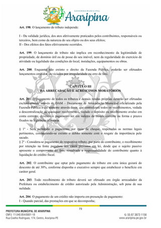 73
Art. 198. O lançamento do tributo independe:
I - Da validade jurídica, dos atos afetivamente praticados pelos contribuintes, responsáveis ou
terceiros, bem como da natureza do seu objeto ou dos seus efeitos;
II - Dos efeitos dos fatos efetivamente ocorridos.
Art. 199. O lançamento do tributo não implica em reconhecimento da legitimidade de
propriedade, de domínio útil ou de posse do seu imóvel, nem da regularidade do exercício de
atividade ou legalidade das condições do local, instalações, equipamentos ou obras.
Art. 200. Enquanto não extinto o direito da Fazenda Pública, poderão ser efetuados
lançamentos omitidos ou viciados por irregularidade ou erro de fato.
CAPÍTULO III
DA ARRECADAÇÃO E ACRÉSCIMOS MORATÓRIOS
Art. 201. O pagamento de todos os tributos e demais rendas próprias deverão ser efetuadas
exclusivamente através de DAM – Documento de Arrecadação Municipal oficializado pela
Fazenda Pública e tão somente através desta, que centralizará todos os recolhimentos, vedada
a descentralização de quaisquer recebimentos, vedado o depósito ou recolhimento avulso em
conta corrente, devendo o pagamento ser em valores de moeda corrente na forma e prazos
fixados na legislação tributária.
§ 1º - Será permitido o pagamento por meio de cheque, respeitadas as normas legais
pertinentes, considerando-se extinto o débito somente com o resgate da importância pelo
sacado.
§ 2º - Considera-se pagamento do respectivo tributo, por parte do contribuinte, o recolhimento
por retenção na fonte pagadora nos casos previstos em lei, desde que o sujeito passivo
apresente o comprovante do fato, ressalvada a responsabilidade do contribuinte quanto à
liquidação do crédito fiscal.
Art. 202. O contribuinte que optar pelo pagamento do tributo em cota única gozará do
desconto de até 30%, conforme disponha o executivo sempre que estabelecer o benefício em
caráter geral.
Art. 203. Todo recolhimento do tributo deverá ser efetuado em órgão arrecadador da
Prefeitura ou estabelecimento de crédito autorizado pela Administração, sob pena de sua
nulidade.
Art. 204. O pagamento de um crédito não importa em presunção de pagamento:
I - Quando parcial, das prestações em que se decomponha;
 