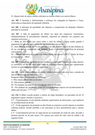 74
II - Quanto total, de outros créditos referentes ao mesmo tributo ou a outros tributos.
Art. 205. É facultada à Administração a cobrança em conjugada de Impostos e Taxas,
observadas as disposições da legislação tributária.
Art. 206. A aplicação de penalidade não dispensa o cumprimento da obrigação tributária
principal ou acessória.
Art. 207. A falta de pagamento do tributo nas datas dos respectivos vencimentos,
fundamentalmente de procedimento tributário, importará na cobrança, em conjunto, dos
seguintes acréscimos:
I - Multa de 20% (vinte por cento) sobre o valor do tributo e outras rendas quando o
pagamento for efetuado após o prazo de vencimento previsto em lei.
II - Juros de mora, à razão de 1% (um por cento) ao mês, devidos a partir do mês imediato ao
do seu vencimento, considerado mês qualquer fração e calculados sobre soma do principal
com a multa.
III – correção monetária de acordo com índice oficial em especial o IPCA – Índice de Preço
ao Consumidor – IBGE.
Art. 208. O tributo não recolhido no seu vencimento, respeitado o descrito no artigo anterior,
se constituirá em Divida Ativa para efeito de Cobrança Judicial, desde que regularmente
inscrito na repartição administrativa competente.
Art. 209. A ação para a cobrança do crédito tributário prescreve em cinco anos, contados da
data da sua constituição definitiva.
Parágrafo único - A prescrição se interrompe:
I - Pela citação pessoal feita ao devedor;
II - Pelo protesto judicial;
III - Por qualquer ato judicial que constitua em mora ao devedor;
IV - Por qualquer ato inequívoco, ainda que extrajudicial que importe em reconhecimento do
débito pelo devedor.
Art. 210. O débito vencido poderá, a critério do órgão fazendário, ser parcelado em até 24
pagamentos iguais, mensais e sucessivos.
§ 1º - O parcelamento só será deferido mediante requerimento do interessado, o que implicará
no reconhecimento da dívida.
§ 2º - O não pagamento da prestação na data fixada no respectivo acordo importa na imediata
cobrança judicial, ficando proibida a sua renovação ou novo parcelamento para o mesmo
débito.
§ 3º - O parcelamento previsto no caput deverá ser escalonado em razão do valor, devendo a
primeira parcela ser de pelo menos 15% (quinze por cento) do valor total do crédito e da
seguinte forma:
 
